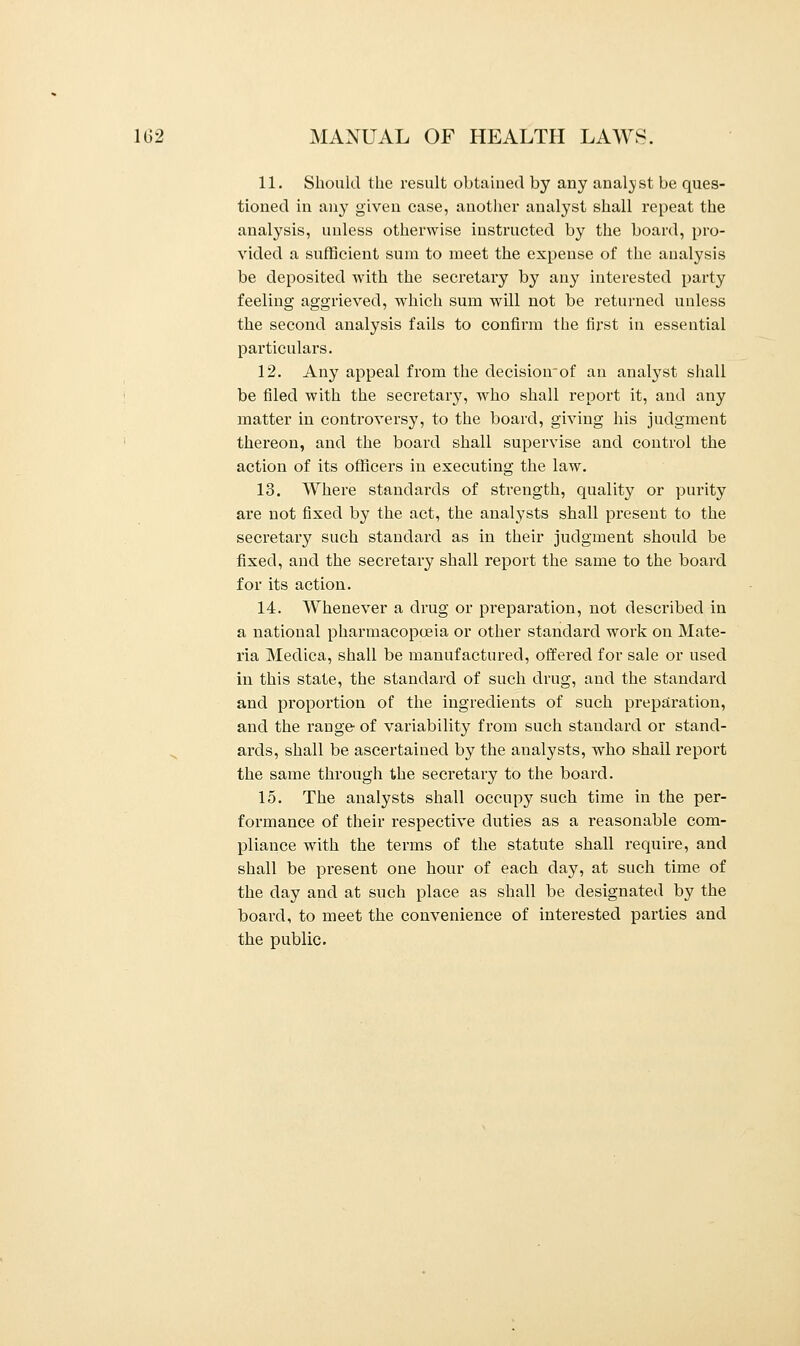 11. Should the result obtained by any analyst be ques- tioned in any given case, another analyst shall repeat the analysis, unless otherwise instructed by the board, pro- vided a sufficient sum to meet the expense of the analysis be deposited with the secretary by any interested party feeling aggrieved, which sum will not be returned unless the second analysis fails to confirm the first in essential particulars. 12. Any appeal from the decisionof an analyst shall be filed with the secretary, who shall report it, and any matter in controversy, to the board, giving his judgment thereon, and the board shall supervise and control the action of its officers in executing the law. 13. Where standards of strength, quality or purity are not fixed by the act, the analysts shall present to the secretary such standard as in their judgment should be fixed, and the secretary shall report the same to the board for its action. 14. Whenever a drug or preparation, not described in a national pharmacopoeia or other standard work on Mate- ria Medica, shall be manufactured, offered for sale or used in this state, the standard of such drug, and the standard and proportion of the ingredients of such preparation, and the range of variability from such standard or stand- ards, shall be ascertained by the analysts, who shall report the same through the secretary to the board. 15. The analysts shall occupy such time in the per- formance of their respective duties as a reasonable com- pliance with the terms of the statute shall require, and shall be present one hour of each day, at such time of the clay and at such place as shall be designated by the board, to meet the convenience of interested parties and the public.