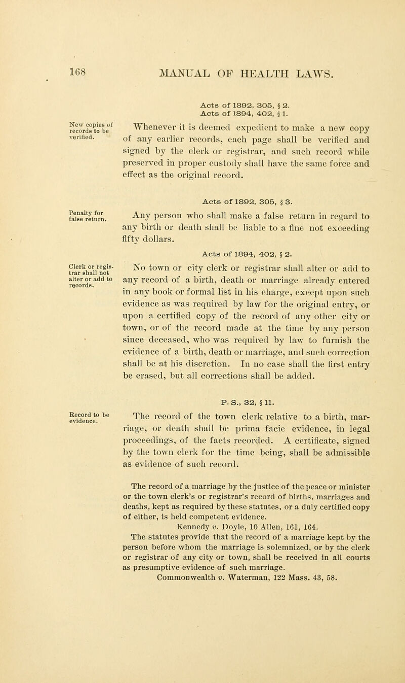 New copies of records to be verified. Acts of 1892, 305, § 2. Acts of 1894, 402, § 1. Whenever it is deemed expedient to make a new copy of any earlier records, each page shall be verified and signed by the clerk or registrar, and such record while preserved in proper custody shall have the same force and effect as the orio-inal record. Penalty for false return. Clerk or regis- trar shall not alter or add to records. Acts of 1892, 305, § 3. Any person who shall make a false return in regard to any birth or death shall be liable to a fine not exceeding fifty dollars. Acts of 1894, 402, § 2. No town or city clerk or registrar shall alter or add to any record of a birth, death or marriage already entered in any book or formal list in his charge, except upon such evidence as was required by law for the original entry, or upon a certified copy of the record of any other city or town, or of the record made at the time by any person since deceased, who was required by law to furnish the evidence of a birth, death or marriage, and such correction shall be at his discretion. In no case shall the first entry be erased, but all corrections shall be added. Record to be evidence. P. S., 32, §11. The record of the town clerk relative to a birth, mar- riage, or death shall be prima facie evidence, in legal proceedings, of the facts recorded. A certificate, signed by the town clerk for the time being, shall be admissible as evidence of such record. The record of a marriage by the justice of the peace or minister or the town clerk's or registrar's record of births, marriages and deaths, kept as required by these statutes, or a duly certified copy of either, is held competent evidence. Kennedy v. Doyle, 10 Allen, 161, 164. The statutes provide that the record of a marriage kept by the person before whom the marriage is solemnized, or by the clerk or registrar of any city or town, shall be received in all courts as presumptive evidence of such marriage. Commonwealth v. Waterman, 122 Mass. 43, 58.