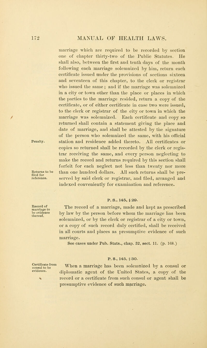 Penalty. Returns to bo filed for reference. marriage which are required to be recorded by section one of chapter thirty-two of the Public Statutes. He shall also, between the first and tenth days of the month following each marriage solemnized by him, return each certificate issued under the provisions of sections sixteen and seventeen of this chapter, to the clerk or registrar who issued the same ; and if the marriage was solemnized in a city or town other than the place or places in which the parties to the marriage resided, return a copy of the certificate, or of either certificate in case two were issued, to the clerk or registrar of the city or town in which the marriage was solemnized. Each certificate and copy so returned shall contain a statement giving the place and date of marriage, and shall be attested by the signature of the person who solemnized the same, with his official station and residence added thereto. All certificates or copies so returned shall be recorded by the clerk or regis- trar receiving the same, and every person neglecting to make the record and returns required by this section shall forfeit for each neglect not less than twenty nor more than one hundred dollars. All such returns shall be pre- served by said clerk or registrar, and filed, arranged and indexed conveniently for examination and reference. Record of marriage to be evidence thereof. P. S., 145, § 29. The record of a marriage, made and kept as prescribed by law by the person before whom the marriage has been solemnized, or by the clerk or registrar of a city or town, or a copy of such record duly certified, shall be received in all courts and places as presumptive evidence of such marriage. See cases under Pub. Stats., chap. 32, sect. 11. (p. 168.) Certificate from consul to be evidence. P. S., 145, § 30. When a marriage has been solemnized by a consul or diplomatic agent of the United States, a copy of the record or a certificate from such consul or agent shall be presumptive evidence of such marriage.