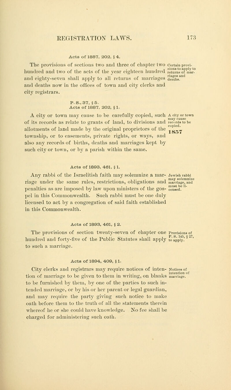 Acts of 1887, 202, § 4. The provisions of sections two and three of chapter two certain provi- i -,, i »,, „,, -li i -it sions to apply to hundred and two of the acts of the year eighteen hundred returns of mar- and eighty-seven shall apply to all returns of marriages deaths? and deaths now in the offices of town and city clerks and city registrars. P. S., 37, §5. Acta of 1887, 202, § 1. A citv or town may cause to be carefully copied, such A city or town J J ... may cause of its records as relate to grants of land, to divisions and records to be copied. allotments of land made by the original proprietors of the „ township, or to easements, private rights, or ways, and also any records of births, deaths and marriages kept by such city or town, or by a parish within the same. Acts of 1893, 461, § 1. Any rabbi of the Israelitish faith may solemnize a mar- Jewish rabbi riage under the same rules, restrictions, obligations and marriage, and penalties as are imposed by law upon ministers of the gos- censed, pel in this Commonwealth. Such rabbi must be one duly licensed to act by a congregation of said faith established in this Commonwealth. Acts of 1893, 461, § 2. The provisions of section twenty-seven of chapter one Provisions of hundred and forty-five of the Public Statutes shall apply to apply, to such a marriage. Acts of 1894, 409, § 1. Citv clerks and registrars may require notices of inten- Notices of „ . , . ., . . . tit intention of tion of marriage to be given to them in writing, on blanks marriage, to be furnished by them, by one of the parties to such in- tended marriage, or by his or her parent or legal guardian, and may require the party giving such notice to make oath before them to the truth of all the statements therein whereof he or she could have knowledge. No fee shall be charged for administering such oath.