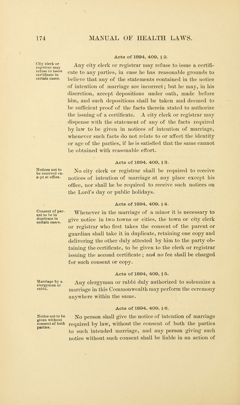 City clerk or registrar may refuse to issue certificate in certain cases. Acts of 1894, 409, § 2. Any city clerk or registrar may refuse to issue a certifi- cate to any parties, in case he has reasonable grounds to believe that any of the statements contained in the notice of intention of marriage are incorrect; but he may, in his discretion, accept depositions under oath, made before him, and such depositions shall be taken and deemed to be sufficient proof of the facts therein stated to authorize the issuing of a certificate. A city clerk or registrar may dispense with the statement of any of the facts required by law to be given in notices of intention of marriage, whenever such facts do not relate to or affect the identity or age of the parties, if he is satisfied that the same cannot be obtained with reasonable effort. Notices not to be received ex- ct-pt at office. Acts of 1894, 409, § 3. No city clerk or registrar shall be required to receive notices of intention of marriage at any place except his office, nor shall he be required to receive such notices on the Lord's day or public holidays. Consent of par- ent to be in duplicate in certain cases. Acts of 1894, 409, § 4. Whenever in the marriage of a minor it is necessary to give notice in two towns or cities, the town or city clerk or registrar who first takes the consent of the parent or guardian shall take it in duplicate, retaining one copy and delivering the other duly attested by him to the party ob- taining the certificate, to be given to the clerk or registrar issuing the second certificate ; and no fee shall be charged for such consent or copy. Acts of 1894, 409, § 5. Marriage by a Anv clero-vman or rabbi duly authorized to solemnize a clergyman or J OJ J rabbi. marriage in this Commonwealth may perform the ceremony anywhere within the same. Acts of 1894, 409, § 6. Notice not to be j^0 person shall give the notice of intention of marriage given without r a o consent of both required by law, without the consent of both the parties parties. ^ J . ... to such intended marriage, and any person giving such notice without such consent shall be liable in an action of