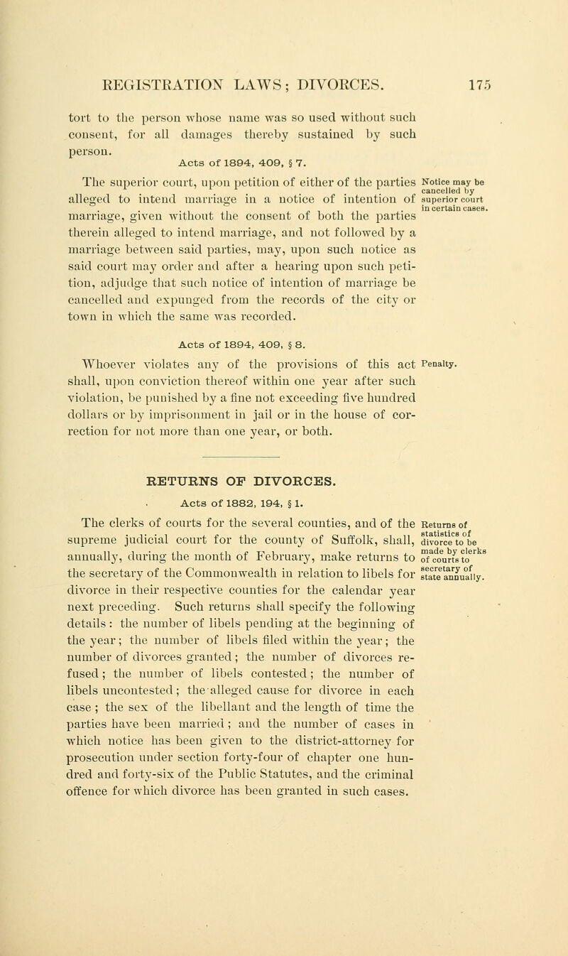 tort to the person whose name was so used without such consent, for all damages thereby sustained by such person. Acts of 1894, 409, § 7. The superior court, upon petition of either of the parties Notice may be cancelled by alleged to intend marriage in a notice of intention of superior court in certain cases. marriage, given without the consent of both the parties therein alleged to intend marriage, and not followed by a marriage between said parties, may, upon such notice as said court may order and after a hearing upon such peti- tion, adjudge that such notice of intention of marriage be cancelled and expunged from the records of the city or town in which the same was recorded. Acts of 1894, 409, § 8. Whoever violates any of the provisions of this act Penalty, shall, upon conviction thereof within one year after such violation, be punished by a fine not exceeding five hundred dollars or by imprisonment in jail or in the house of cor- rection for not more than one year, or both. RETURNS OP DIVORCES. Acts of 1882, 194, § 1. The clerks of courts for the several counties, and of the Returns of supreme judicial court for the county of Suffolk, shall, diwrce^be annually, during the month of February, make returns to oTcourfsto618 the secretary of the Commonwealth in relation to libels for state annuaHy. divorce in then* respective counties for the calendar year next preceding. Such returns shall specify the following details : the number of libels pending at the beginning of the year; the number of libels filed within the year; the number of divorces granted; the number of divorces re- fused ; the number of libels contested; the number of libels uncontested ; the alleged cause for divorce in each case ; the sex of the libellant and the length of time the parties have been married ; and the number of cases in which notice has been given to the district-attorney for prosecution under section forty-four of chapter one hun- dred and forty-six of the Public Statutes, and the criminal offence for which divorce has been granted in such cases.