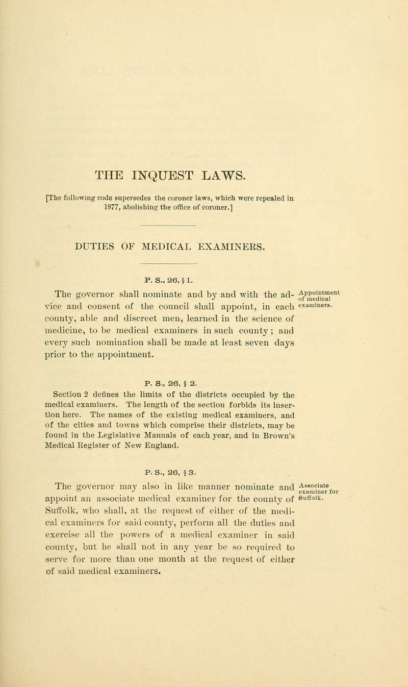 THE INQUEST LAWS. [The following code supersedes the coroner laws, which were repealed in 1877, abolishing the office of coroner.] DUTIES OF MEDICAL EXAMINERS. P. S., 26, § 1. The governor shall nominate and by and with the ad- Appointment ° .'of medical vice and consent of the council shall appoint, in each examiners, county, able and discreet men, learned in the science of medicine, to be medical examiners in such county ; and every such nomination shall be made at least seven days prior to the appointment. P. S., 26, § 2. Section 2 defines the limits of the districts occupied by the medical examiners. The length of the section forbids its inser- tion here. The names of the existing medical examiners, and of the cities and towns which comprise their districts, may be found in the Legislative Manuals of each year, and in Brown's Medical Kea:ister of New England. P. S., 26, § 3. The governor niaV als° m like manner nominate and Associate ° ^ examiner for appoint an associate medical examiner for the county of 8ff°|k- Suffolk, who shall, at the request of either of the medi- cal examiners for said county, perform all the duties and exercise all the powers of a medical examiner in said county, but he shall not in any year be so required to serve for more than one month at the request of either of said medical examiners.