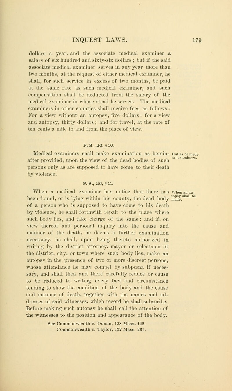 dollars a year, and the associate medical examiner a salary of six hundred and sixty-six dollars ; but if the said associate medical examiner serves in any year more than two months, at the request of either medical examiner, he shall, for such service in excess of two months, be paid at the same rate as such medical examiner, and such compensation shall be deducted from the salary of the medical examiner in whose stead he serves. The medical examiners in other counties shall receive fees as follows: For a view without an autopsy, five dollars ; for a view and autopsy, thirty dollars ; and for travel, at the rate of ten cents a mile to and from the place of view. P. S., 26, § lO. Medical examiners shall make examination as herein- Duties of medi. after provided, upon the view of the dead bodies of such persons only as are supposed to have come to their death by violence. P. s., 26, § 11. When a medical examiner has notice that there has when an au- been found, or is lying within his county, the dead body made.8 of a person who is supposed to have come to his death by violence, he shall foi'thwith repair to the place where such body lies, and take charge of the same ; and if, on view thereof and personal inquiry into the cause and manner of the death, he deems a further examination necessary, he shall, upon being thereto authorized in writing by the district attorney, mayor or selectmen of the district, city, or town where such body lies, make an autopsy in the presence of two or more discreet persons, whose attendance he may compel by subpoena if neces- sary, and shall then and there carefully reduce or cause to be reduced to writing every fact and circumstance tending to show the condition of the body and the cause and manner of death, together with the names and ad- dresses of said witnesses, which record he shall subscribe. Before making such autopsy he shall call the attention of the witnesses to the position and appearance of the body. See Commonwealth v. Dunan, 128 Mass. 422. Commonwealth v. Taylor, 132 Mass. 261.
