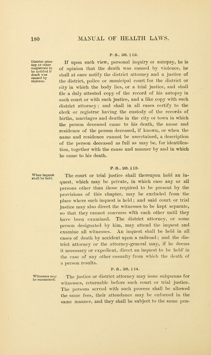 District attor- ney or other magistrate to be notified if death was caused by violence. P. S-, 26, §12. If upon such view, personal inquiry or autopsy, he is of opinion that the death was caused by violence, he shall at once notify the district attorney and a justice of the district, police or municipal court for the district or city in which the body lies, or a trial justice, and shall file a duly attested copy of the record of his autopsy in such court or with such justice, and a like copy with such district attorney ; and shall in all cases certify to the clerk or registrar having the custody of the records of births, marriages and deaths in the city or town in which the person deceased came to his death, the name and residence of the person deceased, if known, or when the name and residence cannot be ascertained, a description of the person deceased as full as may be, for identifica- tion, together with the cause and manner by and in which he came to his death. When inquest shall be held. Witnesses may be summoned. P. S., 26, §13. The court or trial justice shall thereupon hold an in- quest , which may be private, in which case any or all persons other than chose required to be present by the provisions of this chapter, may be excluded from the place where such inquest is held ; and said court or trial justice may also direct the witnesses to be kept separate, so that they cannot converse with each other until they have been examined. The district attorney, or some person designated by him, may attend the inquest and examine all witnesses. An inquest shall be held in all cases of death by accident upon a railroad ; and the dis- trict attorney or the attorney-general may, if he deems it necessary or expedient, direct an inquest to be held' in the case of any other casualty from which the death of a person results. P. S., 26, §14. The justice or district attorney may issue subpoenas for witnesses, returnable before such court or trial justice. The persons served with such process shall be allowed the same fees, their attendance may be enforced in the same manner, and they shall be subject to the same pen-