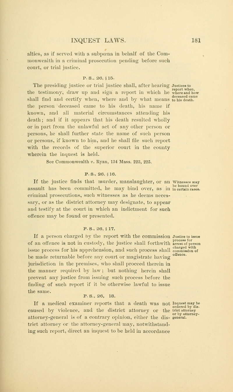 4 alties, as if served with a subpoena in behalf of the Com- monwealth in a criminal prosecution pending before such court, or trial justice. P. S., 26, § 15. The presiding justice or trial justice shall, after hearing Justices to the testimony, draw up and sign a report in which he where and how shall find and certify when, where and by what means to his death. the person deceased came to his death, his name if known, and all material circumstances attending his death; and if it appears that his death resulted wholly or in part from the unlawful act of any other person or persons, he shall further state the name of such person or persons, if known to him, and he shall file such report with the records of the superior court in the county wherein the inquest is held. See Commonwealth v. Eyan, 134 Mass. 223, 225. P. S., 26, §16. If the justice finds that murder, manslaughter, or an witnesses may assault has been committed, he may bind over, as in in certain cases. criminal prosecutions, such witnesses as he deems neces- sary, or as the district attorney may designate, to appear and testify at the court in which an indictment for such offence may be found or presented. p. s., 26, § 17. If a person charged by the report with the commission Justice to issue of an offence is not in custody, the justice shall forthwith arrest of person issue process for his apprehension, and such process shall commission of be made returnable before any court or magistrate having ° jurisdiction in the premises, who shall proceed therein in the manner required by law ; but nothing herein shall prevent any justice from issuing such process before the finding of such report if it be otherwise lawful to issue the same. P. S., 26, 18. If a medical examiner reports that a death was not inquest may be ordered by dis- caused by violence, and the district attorney or the trict attorney . . or by attorney- attorney-general is of a contrary opinion, either the dis- general. trict attorney or the attorney-general may, notwithstand- ing such report, direct an inquest to be held in accordance