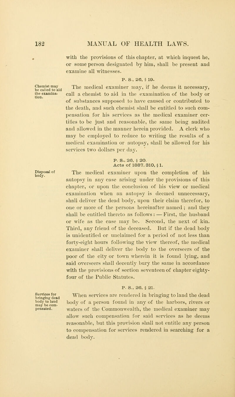 Chemist may be called to aid the examina- tion. Disposal of body. Services for bringing dead body to land may be com- pensated. with the provisions of this chapter, at which inquest he, or some person designated by him, shall be present and examine all witnesses. P. S., 26, § 19. The medical examiner may, if he deems it necessary, call a chemist to aid in the examination of the body or of substances supposed to have caused or contributed to the death, and such chemist shall be entitled to such com- pensation for his services as the medical examiner cer- tifies to be just and reasonable, the same being audited and allowed in the manner herein provided. A clerk who may be ernploj'ed to reduce to writing the results of a medical examination or autopsy, shall be allowed for his services two dollars per day. P. S., 26, § 20. Acts of 1887, 310, § 1. The medical examiner upon the completion of his autopsy in any case arising under the provisions of this chapter, or upon the conclusion of his view or medical examination when an autopsy is deemed unnecessary, shall deliver the dead body, upon their claim therefor, to one or more of the persons hereinafter named ; and they shall be entitled thereto as follows : — First, the husband or wife as the case may be. Second, the next of kin. Third, any friend of the deceased. But if the dead body is unidentified or unclaimed for a period of not less than forty-eight hours following the view thereof, the medical examiner shall deliver the body to the overseers of the poor of the city or town wherein it is found lying, and said overseers shall decentby bury the same in accordance with the provisions of section seventeen of chapter eighty- four of the Public Statutes. p. s., 26, § 21. When services are rendered in bringing to land the dead body of a person found in any of the harbors, rivers or waters of the Commonwealth, the medical examiner may allow such compensation for said services as he deems reasonable, but this provision shall not entitle any person to compensation for services rendered in searching for a dead bodv.