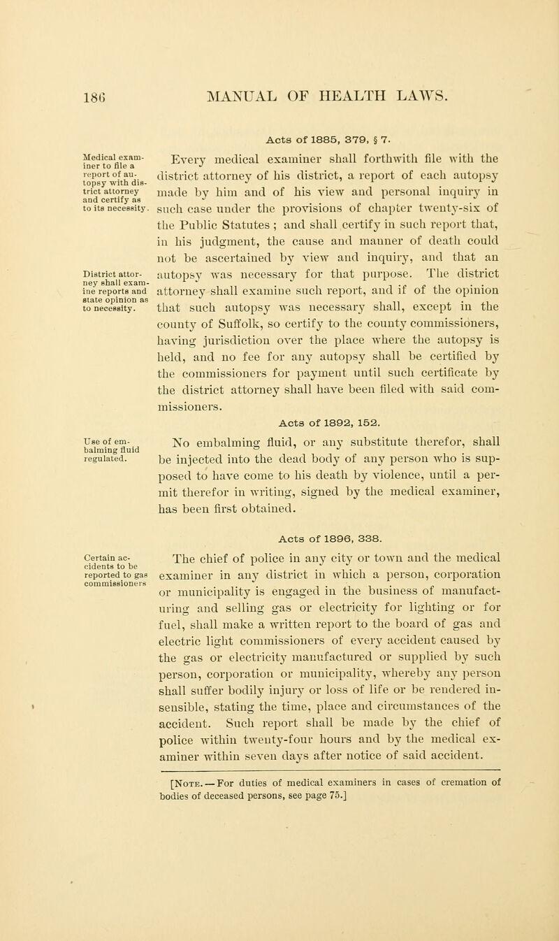 Medical exam- iner to file a report of au- topsy with dis- trict attorney and certify as to its necessity. District attor- ney shall exam- ine reports and state opinion as to necessity. Use of em- balming fluid regulated. Acts of 1885, 379, § 7- Every medical examiner shall forthwith file with the district attorney of his district, a report of each autopsy made by him and of his view and personal inquiry in such case under the provisions of chapter twenty-six of the Public Statutes ; and shall certify in such report that, in his judgment, the cause and manner of death could not be ascertained by view and inquiry, and that an autopsy was necessary for that purpose. The district attorney shall examiue such report, and if of the opinion that such autopsy was necessary shall, except in the county of Suffolk, so certify to the county commissioners, having jurisdiction over the place where the autopsy is held, and no fee for any autopsy shall be certified by the commissioners for payment until such certificate by the district attorney shall have been filed with said com- missioners. Acts of 1892, 152. No embalming fluid, or an}' substitute therefor, shall be injected into the dead body of any person who is sup- posed to have come to his death by violence, until a per- mit therefor in writing, signed by the medical examiner, has been first obtained. Certain ac- cidents to be reported to gas commissioners Acts of 1896, 338. The chief of police in any city or town and the medical examiner in any district in which a person, corporation or municipality is engaged in the business of manufact- uring and selling gas or electricity for lighting or for fuel, shall make a written report to the board of gas and electric light commissioners of every accident caused by the gas or electricity manufactured or supplied by such person, corporation or municipality, whereby any person shall suffer bodily injury or loss of life or be rendered in- sensible, stating the time, place and circumstances of the accident. Such report shall be made by the chief of police within twenty-four hours and by the medical ex- aminer within seven days after notice of said accident. [Note. — For duties of medical examiners in cases of cremation of bodies of deceased persons, see page 75.]