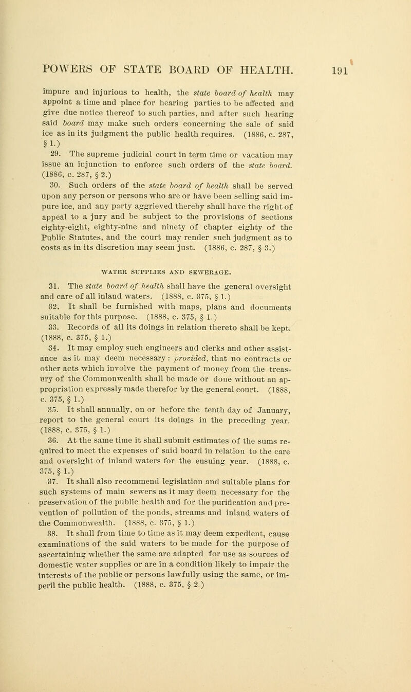 impure and injurious to health, the state board of health may- appoint a time and place for hearing parties to be affected and give due notice thereof to such parties, and after such hearing said board may make such orders concerning the sale of said ice as in its judgment the public health requires. (1886, c. 287, §10 29. The supreme judicial court in term time or vacation may issue an injunction to enforce such orders of the state board. (1886, c. 287, §2.) 30. Such orders of the state board of health shall be served upon any person or persons who are or have been selling said im- pure ice, and any party aggrieved thereby shall have the right of appeal to a jury and be subject to the provisions of sections eighty-eight, eighty-nine and ninety of chapter eighty of the Public Statutes, and the court may render such judgment as to costs as in its discretion may seem just. (1886, c. 287, § 3.) WATER SUPPLIES AND SEWERAGE. 31. The state board of health shall have the general oversight and care of all inland waters. (1888, c. 375, § 1.) 32. It shall be furnished with maps, plans and documents suitable for this purpose. (1888, c. 875, § 1.) 33. Eecords of all its doings in relation thereto shall be kept. (1888, c. 375, § 1.) 34. It may employ such engineers and clerks and other assist- ance as it may deem necessary : provided, that no contracts or other acts which involve the payment of money from the treas- ury of the Commonwealth shall be made or done without an ap- propriation expressly made therefor by the general court. (1888, c. 375, § 1.) 35. It shall annually, on or before the tenth clay of January, report to the general court its doings in the preceding year. (1888, c. 375, § 1.) 36. At the same time it shall submit estimates of the sums re- quired to meet the expenses of said board in relation to the care and oversight of inland waters for the ensuing year. (1888, c. 375, §1.) 37. It shall also recommend legislation and suitable plans for such systems of main sewers as it may deem necessary for the preservation of the public health and for the purification and pre- vention of pollution of the ponds, streams and inland waters of the Commonwealth. (18S8, c. 375, § 1.) 38. It shall from time to time as it may deem expedient, cause examinations of the said waters to be made for the purpose of ascertaining whether the same are adapted for use as sources of domestic water supplies or are in a condition likely to impair the interests of the public or persons lawfully using the same, or im- peril the public health. (1888, c. 375, § 2.)