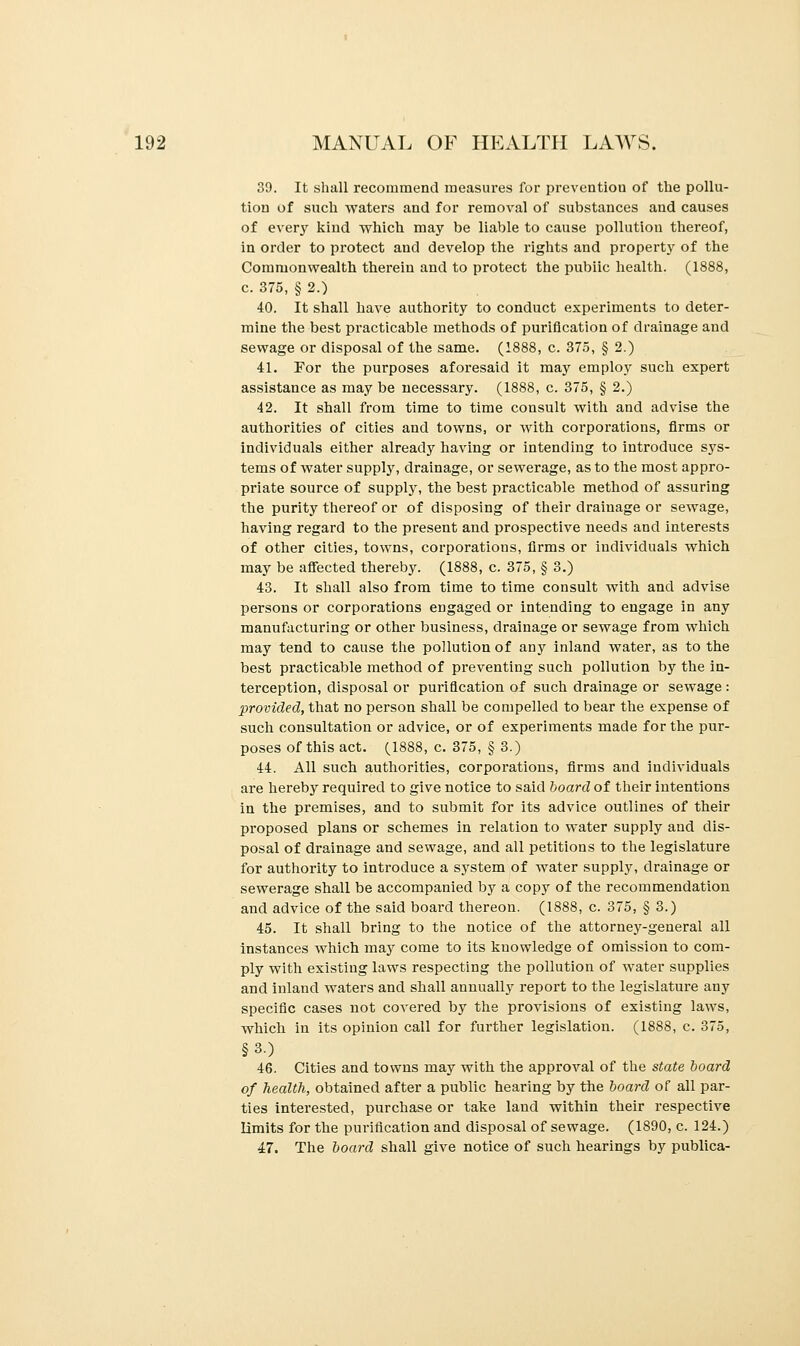 39. It shall recommend measures for prevention of the pollu- tion of such waters and for removal of substances and causes of every kind which may be liable to cause pollution thereof, in order to protect and develop the rights and property of the Commonwealth therein and to protect the pubiic health. (1888, c. 375, § 2.) 40. It shall have authority to conduct experiments to deter- mine the best practicable methods of purification of drainage and sewage or disposal of the same. (1888, c. 375, § 2.) 41. For the purposes aforesaid it may employ such expert assistance as may be necessary. (1888, c. 375, § 2.) 42. It shall from time to time consult with and advise the authorities of cities and towns, or with corporations, firms or individuals either already having or intending to introduce sys- tems of water supply, drainage, or sewerage, as to the most appro- priate source of supply, the best practicable method of assuring the purity thereof or of disposing of their drainage or sewage, having regard to the present and prospective needs and interests of other cities, towns, corporations, firms or individuals which may be affected thereby. (1888, c. 375, § 3.) 43. It shall also from time to time consult with and advise persons or corporations engaged or intending to engage in any manufacturing or other business, drainage or sewage from which may tend to cause the pollution of any inland water, as to the best practicable method of preventing such pollution by the in- terception, disposal or purification of such drainage or sewage: provided, that no person shall be compelled to bear the expense of such consultation or advice, or of experiments made for the pur- poses of this act. (1888, c. 375, § 3.) 44. All such authorities, corporations, firms and individuals are hereby required to give notice to said board of their intentions in the premises, and to submit for its advice outlines of their proposed plans or schemes in relation to water supply and dis- posal of drainage and sewage, and all petitions to the legislature for authority to introduce a system of water supply, drainage or sewerage shall be accompanied by a copy of the recommendation and advice of the said board thereon. (1888, c. 375, § 3.) 45. It shall bring to the notice of the attorney-general all instances which may come to its knowledge of omission to com- ply with existing laws respecting the pollution of water supplies and inland waters and shall annually report to the legislature any specific cases not covered by the provisions of existing laws, which in its opinion call for further legislation. (1888, c. 375, §3.) 46. Cities and towns may with the approval of the state board of health, obtained after a public hearing by the board of all par- ties interested, purchase or take land within their respective limits for the purification and disposal of sewage. (1890, c. 124.) 47. The board shall give notice of such hearings by publica-