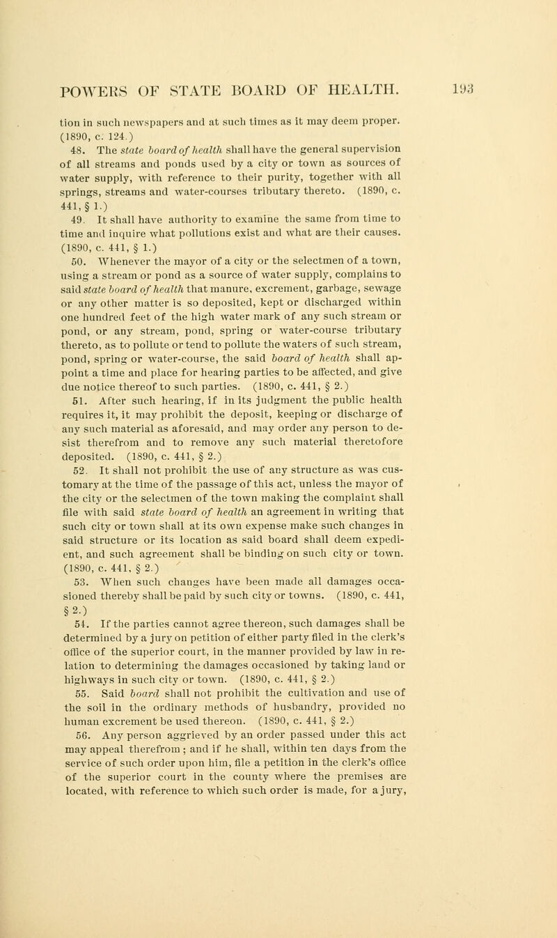 tion in such newspapers and at such times as it may deem proper. (1890, c. 124.) 48. The state board of health shall have the general supervision of all streams and ponds used by a city or town as sources of water supply, with reference to their purity, together with all springs, streams and water-courses tributary thereto. (1890, c. 441, §1.) 49. It shall have authority to examine the same from time to time and inquire what pollutions exist and what are their causes. (1890, c. 441, § 1.) 50. Whenever the mayor of a city or the selectmen of a town, using a stream or pond as a source of water supply, complains to said state board of health that manure, excrement, garbage, sewage or any other matter is so deposited, kept or discharged within one hundred feet of the high water mark of any such stream or pond, or any stream, pond, spring or water-course tributary thereto, as to pollute or tend to pollute the waters of such stream, pond, spring or water-course, the said board of health shall ap- point a time and place for hearing parties to be affected, and give due notice thereof to such parties. (1890, c. 441, § 2.) 51. After such hearing, if in its judgment the public health requires it, it may prohibit the deposit, keeping or discharge of any such material as aforesaid, and may order any person to de- sist therefrom and to remove any such material theretofore deposited. (1890, c. 441, § 2.) 52. It shall not prohibit the use of any structure as was cus- tomary at the time of the passage of this act, unless the mayor of . the city or the selectmen of the town making the complaint shall file with said state board of health an agreement in writing that such city or town shall at its own expense make such changes in said structure or its location as said board shall deem expedi- ent, and such agreement shall be binding on such city or town. (1890, c. 441, § 2.) 53. When such changes have been made all damages occa- sioned thereby shall be paid by such city or towns. (1890, c. 441, §2.) 54. If the parties cannot agree thereon, such damages shall be determined by a jury on petition of either party filed in the clerk's office of the superior court, in the manner provided by law in re- lation to determining the damages occasioned by taking land or highways in such city or town. (1890, c. 441, § 2.) 55. Said board shall not prohibit the cultivation and use of the soil in the ordinary methods of husbandry, provided no human excrement be used thereon. (1890, c. 441, § 2.) 56. Any person aggrieved by an order passed under this act may appeal therefrom ; and if he shall, within ten days from the service of such order upon him, file a petition in the clerk's office of the superior court in the county where the premises are located, with reference to which such order is made, for a jury,