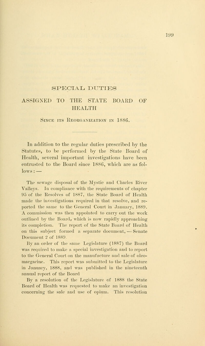 ]0» SPECIAL DUTIES ASSIGNED TO THE STATE BOARD OF HEALTH Since its Reorganization in 1886. In addition to the regular duties prescribed by the Statutes, to be performed by the State Board of Health, several important investigations have been entrusted to the Board since 1886, which are as fol- lows : — The sewage disposal of the Mystic and Charles River Valleys. In compliance with the requirements of chapter 95 of the Resolves of 1887, the State Board of Health made the investigations required in that resolve, and re- ported the same to the General Court in January, 1889. A commission was then appointed to carry out the work outlined by the Board, which is now rapidly approaching its completion. The report of the State Board of Health on this subject formed a separate document, — Senate Document 2 of 1889. By an order of the same Legislature (1887) the Board was requued to make a special investigation and to report to the General Court on the manufacture and sale of oleo- margarine. This report was submitted to the Legislature in January, 1888, and was published in the nineteenth annual report of the Board By a resolution of the Legislature of 1888 the State Board of Health was requested to make an investigation concerning the sale and use of opium. This resolution