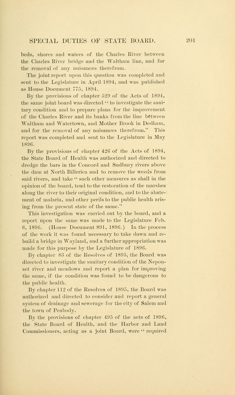 beds, shores and waters of the Charles River between the Charles River bridge and the Waltham line, and for the removal of any nuisances therefrom. The joint report upon this question was completed and sent to the Legislature in April 1894, and was published as House Document 775, 1894. By the provisions of chapter 529 of the Acts of 1894, the same joint board was directed  to investigate the sani- tary condition and to prepare plans for the improvement of the Charles River and its banks from the line between Waltham and Watertown, and Mother Brook in Dedham, and for the removal of any nuisances therefrom. This report was completed and sent to the Legislature in May 1896. By the provisions of chapter 426 of the Acts of 1894, the State Board of Health was authorized and directed to dredge the bars in the Concord and Sudbury rivers above the dam at North Billerica and to remove the weeds from said rivers, and take  such other measures as shall in the opinion of the board, tend to the restoration of the marshes along the river to their original condition, and to the abate- ment of malaria, and other perils to the public health aris- ing from the present state of the same. This investigation was carried out by the board, and a report upon the same was made to the Legislature Feb. 6, 1896. (House Document 891, 1896.) In the process of the work it was found necessary to take down and re- build a bridge in Wayland, and a further appropriation was made for this purpose by the Legislature of 1896. By chapter 83 of the Resolves of 1895, the Board was directed to investigate the sanitary condition of the Nepon- set river and meadows aud report a plan for improving the same, if the condition was found to be dangerous to the public health. By chapter 112 of the Resolves of 1895, the Board was authorized and directed to consider and report a general system of drainage and sewerage for the city of Salem and the town of Peabody. By the provisions of chapter 495 of the acts of 1896, the State Board of Health, and the Harbor and Land Commissioners, acting as a joint Board, were  required