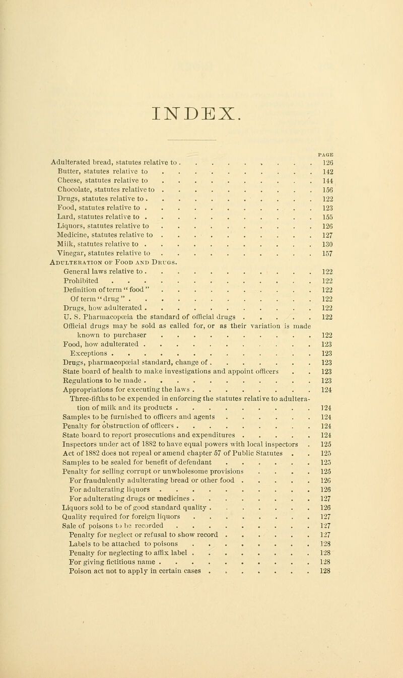 INDEX. PAGE Adulterated bread, statutes relative to 126 Butter, statutes relative to . . . • 142 Cheese, statutes relative to 144 Chocolate, statutes relative to 156 Drugs, statutes relative to . . . 122 Food, statutes relative to 123 Lard, statutes relative to 155 Liquors, statutes relative to 126 Medicine, statutes relative to . . . . . . . . . 127 Milk, statutes relative to 130 Vinegar, statutes relative to 157 Adulteration of Food and Drugs. General laws relative to 122 Prohibited 122 Definition of term food 122 Of term  drug  122 Drugs, how adulterated 122 U. S. Pharmacopoeia the standard of official drugs 122 Official drugs may be sold as called for, or as their variation is made known to purchaser 122 Food, how adulterated 123 Exceptions 123 Drugs, pharmacopceial standard, change of 123 State board of health to make investigations and appoint officers . . 123 Regulations to be made 123 Appropriations for executing the laws 124 Three-fifths to be expended in enforcing the statutes relative to adultera- tion of milk and its products 124 Samples to be furnished to officers and agents 124 Penalty for obstruction of officers 124 State board to report prosecutions and expenditures 124 Inspectors under act of 1882 to have equal powers with local inspectors . 125 Act of 1882 does not repeal or amend chapter 57 of Public Statutes . . 125 Samples to be sealed for benefit of defendant 125 Penalty for selling corrupt or unwholesome provisions .... 125 For fraudulently adulterating bread or other food 126 For adulterating liquors 126 For adulterating drugs or medicines 127 Liquors sold to be of good standard quality 126 Quality required for foreign liquors 127 Sale of poisons to be recorded 127 Penalty for neglect or refusal to show record 127 Labels to be attached to poisons . 128 Penalty for neglecting to affix label 128 For giving fictitious name 128 Poison act not to apply in certain cases . 128