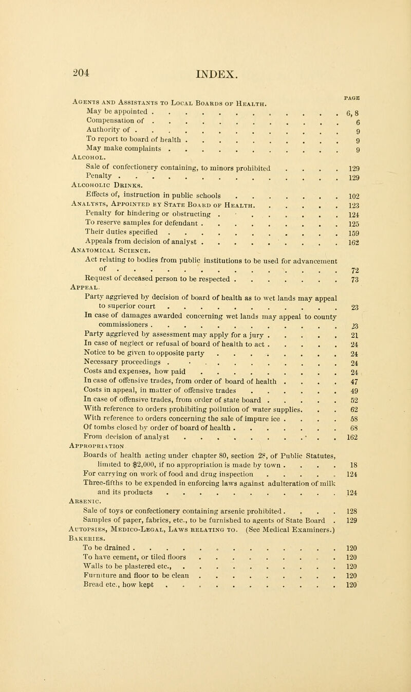 Agents and Assistants to Local Boards of Health. May be appointed Compensation of Authority of To report to board of health May make complaints Alcohol. Sale of confectionery containing, to minors prohibited . Penalty Alcoholic Drinks. Effects of, instruction in public schools Analysts, Appointed by State Board of Health Penalty for hindering or obstructing . • To reserve samples for defendant Their duties specified Appeals from decision of analyst ' . Anatomical Science. Act relating to bodies from public institutions to be used for advancement of Request of deceased person to be respected Appeal. Party aggrieved by decision of board of health as to wet lands may appeal to superior court In case of damages awarded concerning wet lands may appeal to county commissioners Party aggrieved by assessment may apply for a jury . In case of neglect or refusal of board of health to act . Notice to be given to opposite party Necessary proceedings . • Costs and expenses, how paid In case of offensive trades, from order of board of health . Costs in appeal, in matter of offensive trades In case of offensive trades, from order of state board . With reference to orders prohibiting pollution of water supplies With reference to orders concerning the sale of impure ice . Of tombs closed by order of board of health .... From decision of analyst Appropriation Boards of health acting under chapter 80, section 28, of Public Statutes, limited to $2,000, if no appropriation is made by town .... For carrying on work of food and drug inspection . Three-fifths to be expended in enforcing laws against adulteration of milk and its products Arsenic. Sale of toys or confectionery containing arsenic prohibited .... Samples of paper, fabrics, etc., to be furnished to agents of State Board . Autopsies, Medico-Legal, Laws relating to. (See Medical Examiners.) Bakeries. To be drained .... To have cement, or tiled floors 6,8 6 9 9 129 129 102 123 124 125 159 162 Walls to be plastered etc., Furniture and floor to be clean Bread etc., how kept 72 73 23 23 21 24 24 24 24 47 49 52 62 58 68 162 18 124 124 128 129 120 120 120 120 120