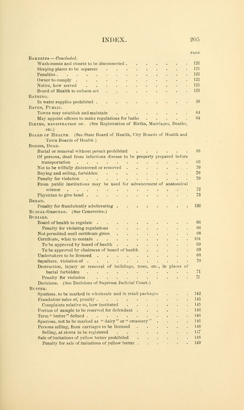 PAGE Bakeries — Concluded. Wash-rooms and closets to be disconnected 121 Sleeping places to be separate 121 Penalties 121 Owner to comply 121 Notice, how served 121 Board of Health to enforce act 121 Bathing. In water supplies prohibited -58 Baths, Public. Towns may establish and maintain 64 May appoint officers to make regulations for baths 64 Births, registration of. (See Registration of Births, Marriages, Deaths, etc.) Board of Health. (See State Board of Health, City Boards of Health and Town Boards of Health ) Bodies, Dead. Burial or removal without permit prohibited 68 Of persons, dead from infectious disease to be properly prepared before transportation 69 Not to be wilfully disinterred or removed ....... 70 Buying and selling, forbidden 70 Penalty for violation 70 From public institutions may be used for advancement of anatomical science 72 Physician to give bond 73 Bread. Penalty for fraudulently adulterating 126 Burial-Grounds. (See Cemeteries.) Burials. Board of health to regulate 66 Penalty for violating regulations 66 Not permitted until certificate given 68 Certificate, what to contain 164 To be approved by board of health 69 To be approved by chairman of board of health 69 Undertakers to be licensed 68 Sepulture, violation of 70 Destruction, injury or removal of buildings, trees, etc, in places of burial forbidden 71 Penalty for violation 71 Decisions. (See Decisions of Supreme Judicial Court.) Butter. Spurious, to be marked in wholesale and in retail packages . . . 142 Fraudulent sales of, penalty 145 Complaints relative to, how instituted 145 Portion of sample to be reserved for defendant 146 Term  butter  defined 146 Spurious, not to be marked as  dairy  or  creamery  . . . .146 Persons selling, from carriages to be licensed 146 Selling, at stores to be registered 147 Sale of imitations of 3'ellow butter prohibited 148 Penalty for sale of imitations of yellow butter ...... 149