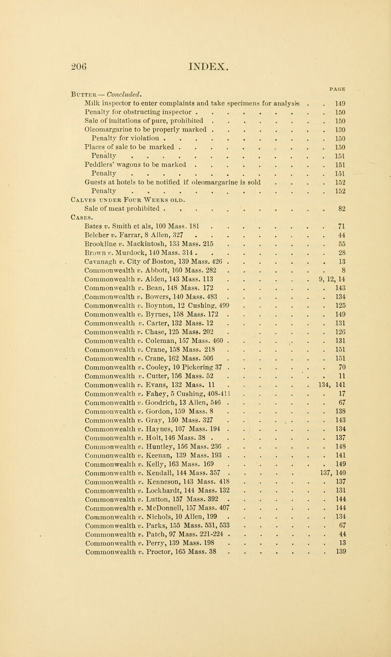 Butter— Concluded. Milk inspector to enter complaints and take specimens for analysts . . 149 Penalty for obstructing inspector 150 Sale of imitations of pure, prohibited 150 Oleomargarine to be properly marked 150 Penalty for violation 150 Places of sale to be marked 150 Penalty 151 Peddlers' wagons to be marked 151 Penalty 151 Guests at hotels to be notified if oleomargarine is sold .... 152 Penalty 152 Calves under Four Weeks old. Sale of meat prohibited 82 Cases. Bates v. Smith et als, 100 Mass. 181 71 Belcher v. Farrar, 8 Allen, 327 44 Brookline v. Mackintosh, 133 Mass. 215 55 Brown r. Murdock, 140 Mass. 314 28 Cavanagh v. City of Boston, 139 Mass. 426 13 Commonwealth v. Abbott, 160 Mass. 282 8 Commonwealth v. Alden, 143 Mass. 113 9, 12, 14 Commonwealth v. Bean, 148 Mass. 172 143 .Commonwealth v. Bowers, 140 Mass. 483 134 Commonwealth v. Boynton, 12 Cushing, 499 125 Commonwealth v. Byrnes, 158 Mass. 172 149 Commonwealth v. Carter, 132 Mass. 12 . . . . . . .131 Commonwealth v. Chase, 125 Mass. 202 126 Commonwealth v. Coleman, 157 Mass. 460 . . . . . . 131 Commonwealth v. Crane, 158 Mass. 218 151 Commonwealth v. Crane, 162 Mass. 506 151 Commonwealth v. Cooley, 10 Pickering 37 70 Commonwealth v. Cutter, 156 Mass. 52 . 11 Commonwealth v. Evans, 132 Mass. 11 134, 141 Commonwealth v. Fahey, 5 Cushing, 408-411 . . . . . 17 Commonwealth v. Goodrich, 13 Allen, 546 ....... 67 Commonwealth v. Gordon, 159 Mass. 8 138 Commonwealth v. Gray, 150 Mass. 327 • • • • , . . . 143 Commonwealth v. Haynes, 107 Mass. 194 134 Commonwealth v. Holt, 146 Mass. 38 137 Commonwealth v. Huntley, 156 Mass. 236 148 Commonwealth v. Keenan, 139 Mass. 193 ....... 141 Commonwealth v. Kelly, 163 Mass. 169 . 149 Commonwealth v. Kendall, 144 Mass. 357 137, 140 Commonwealth v. Kenneson, 143 Mass. 418 137 Commonwealth v. Lockhardt, 144 Mass. 132 131 Commonwealth v. Lutton, 157 Mass. 392 144 Commonwealth v. McDonnell, 157 Mass. 407 ...:.. 144 Commonwealth v. Nichols, 10 Allen, 199 134 Commonwealth v. Parks, 155 Mass. 531, 533 67 Commonwealth v. Patch, 97 Mass. 221-224 44 Commonwealth v. Perry, 139 Mass. 198 13 Commonwealth v. Proctor, 165 Mass. 38 139