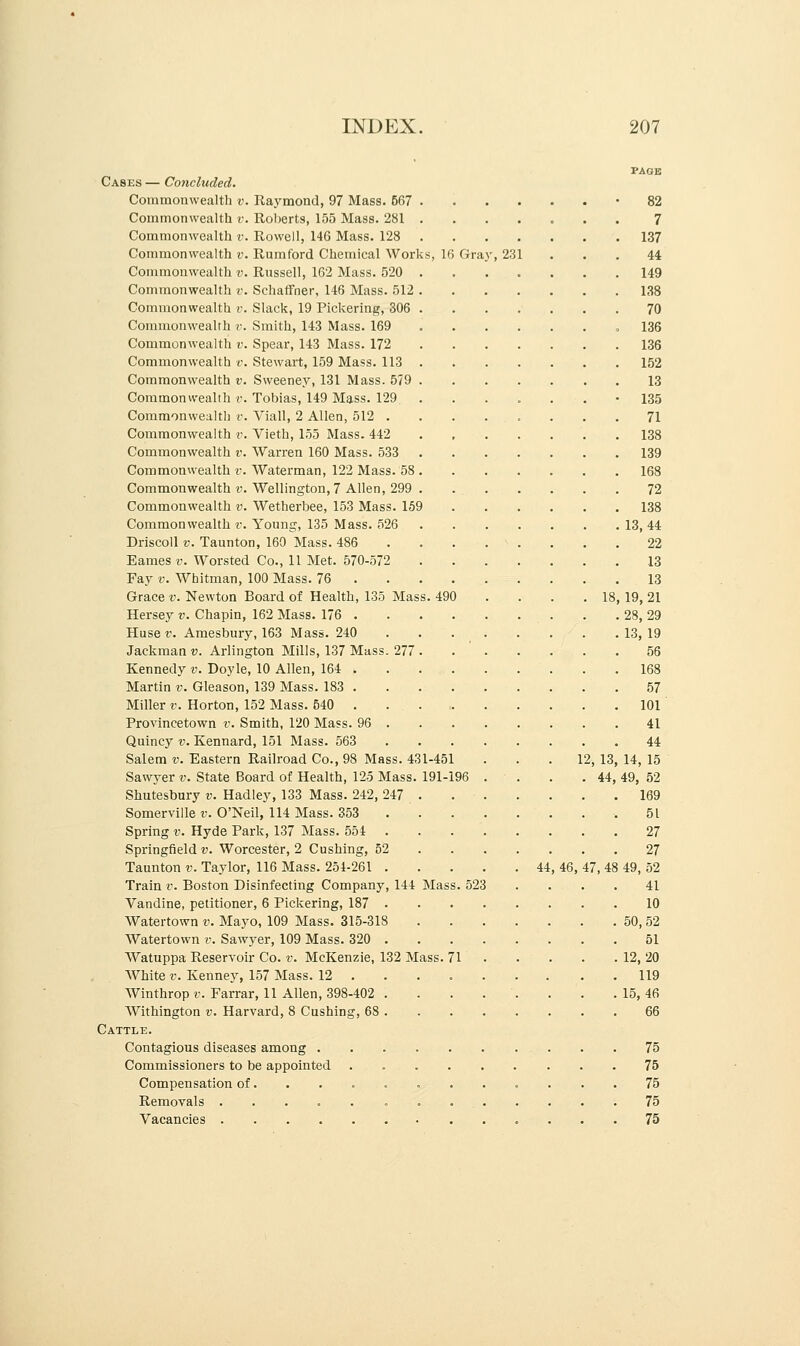 490 Cases — Concluded. Commonwealth v. Raymond, 97 Mass. 567 Commonwealth v. Roberts, 155 Mass. 281 Commonwealth v. Rowell, 146 Mass. 128 Commonwealth v. Rumford Chemical Works, 16 Commonwealth v. Russell, 162 Mass. 520 Commonwealth v. Schaffner, 146 Mass. 512 Commonwealth r. Slack, 19 Pickering, 306 Commonwealth v. Smith, 143 Mass. 169 Commonwealth v. Spear, 143 Mass. 172 Commonwealth v. Stewart, 159 Mass. 113 Commonwealth v. Sweeney, 131 Mass. 579 Commonwealth v. Tobias, 149 Mass. 129 Commonwealth v. Yiall, 2 Allen, 512 . Commonwealth v. Vieth, 155 Mass. 442 Commonwealth v. Warren 160 Mass. 533 Commonwealth v. Waterman, 122 Mass. 58 Commonwealth v. Wellington, 7 Allen, 299 Commonwealth v. Wetherbee, 153 Mass. 159 Commonwealth v. Young, 135 Mass. 526 Driscoll v. Taunton, 160 Mass. 486 Eames v. Worsted Co., 11 Met. 570-572 Fay v. Whitman, 100 Mass. 76 . Grace v. Newton Board of Health, 135 Mas Hersey v. Chapin, 162 Mass. 176 . Huse v. Amesbury, 163 Mass. 240 Jackman v. Arlington Mills, 137 Mass. 277 Kennedy v. Doyle, 10 Allen, 164 . Martin v. Gleason, 139 Mass. 183 . Miller v. Horton, 152 Mass. 540 . Provincetown v. Smith, 120 Mass. 96 . Quincy v. Kennard, 151 Mass. 563 Salem v. Eastern Railroad Co., 98 Mass. 43 Sawyer v. State Board of Health, 125 Mass. Shutesbury v. Hadley, 133 Mass. 242, 247 Somerville v. O'Neil, 114 Mass. 353 Spring v. Hyde Park, 137 Mass. 554 Springfield v. Worcester, 2 Cushing, 52 Taunton v. Taylor, 116 Mass. 254-261 . Train v. Boston Disinfecting Company, 144 Vandine, petitioner, 6 Pickering, 187 . Watertown v. Mayo, 109 Mass. 315-318 Watertown v. Sawyer, 109 Mass. 320 . Watuppa Reservoir Co. v. McKenzie, 132 Mass. 71 White v. Kenney, 157 Mass. 12 Winthrop v. Farrar, 11 Allen, 398-402 Withington v. Harvard, 8 Cushing, 68 Cattle. Contagious diseases among . Commissioners to be appointed Compensation of. Removals .... Vacancies .... Gray,231 18, 1-451 191-196 Mass. 523 44, 4(5 PAGE 82 7 137 44 149 138 70 136 136 152 13 135 71 138 139 168 72 138 13,44 22 13 13 19,21 28,29 13, 19 56 168 57 101 41 44 12, 13, 14, 15 44, 49, 52 169 51 27 27 47, 48 49, 52 41 10 50,52 51 12,20 119 15,46 66 75 75 75 75 75