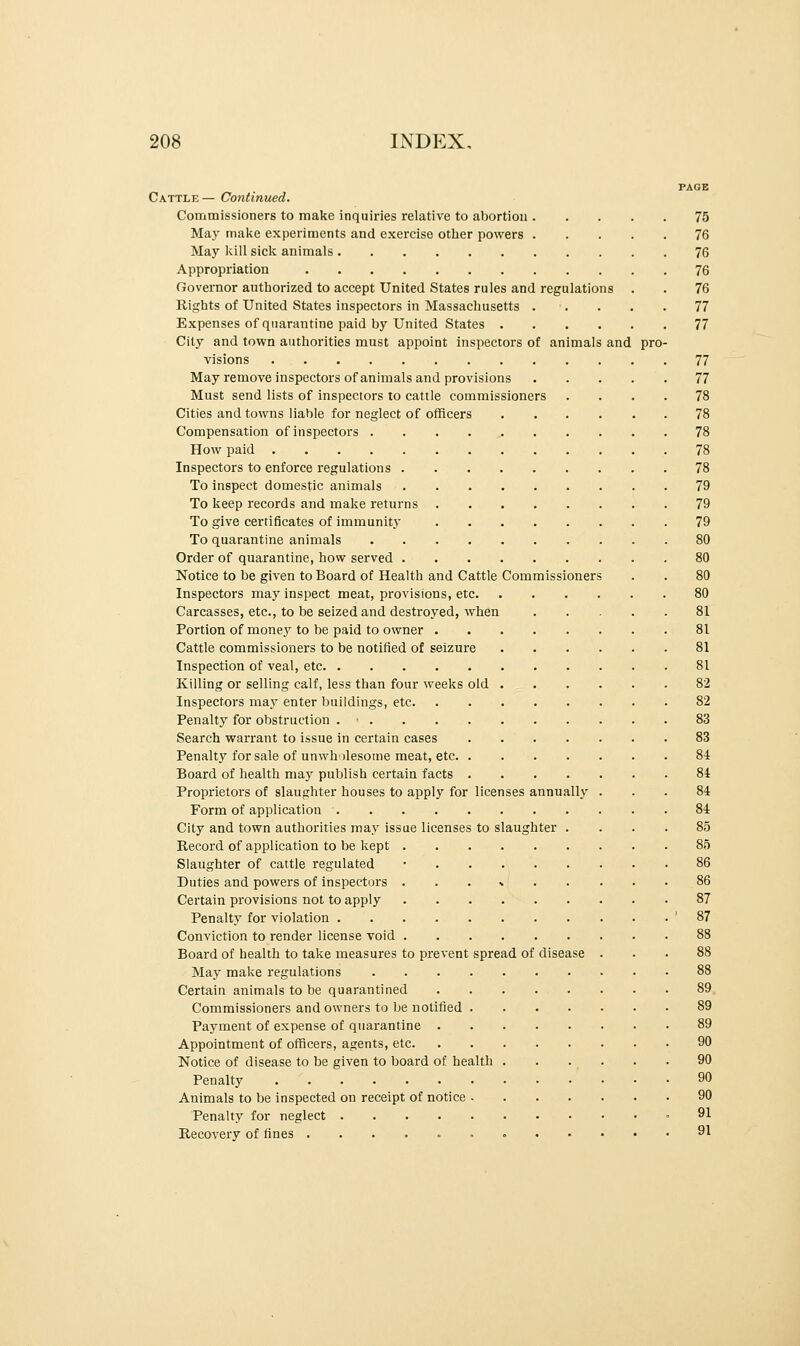 PAGE Cattle— Continued. Commissioners to make inquiries relative to abortion 75 May make experiments and exercise other powers 76 May kill sick animals 76 Appropriation 76 Governor authorized to accept United States rules and regulations . . 76 Rights of United States inspectors in Massachusetts . . . . 77 Expenses of quarantine paid by United States 77 City and town authorities must appoint inspectors of animals and pro- visions 77 May remove inspectors of animals and provisions 77 Must send lists of inspectors to cattle commissioners .... 78 Cities and towns liable for neglect of officers 78 Compensation of inspectors 78 How paid 78 Inspectors to enforce regulations 78 To inspect domestic animals 79 To keep records and make returns 79 To give certificates of immunity 79 To quarantine animals 80 Order of quarantine, how served 80 Notice to be given to Board of Health and Cattle Commissioners . . 80 Inspectors may inspect meat, provisions, etc 80 Carcasses, etc., to be seized and destroyed, when 81 Portion of money to be paid to owner 81 Cattle commissioners to be notified of seizure 81 Inspection of veal, etc 81 Killing or selling calf, less than four weeks old 82 Inspectors may enter buildings, etc 82 Penalty for obstruction . ■ 83 Search warrant to issue in certain cases 83 Penalty for sale of unwholesome meat, etc 84 Board of health may publish certain facts 84 Proprietors of slaughter houses to apply for licenses annually ... 84 Form of application 84 City and town authorities may issue licenses to slaughter .... 85 Record of application to be kept 85 Slaughter of cattle regulated • 86 Duties and powers of inspectors * 86 Certain provisions not to apply 87 Penalty for violation '87 Conviction to render license void 88 Board of health to take measures to prevent spread of disease ... 88 May make regulations 88 Certain animals to be quarantined 89 Commissioners and owners to be notified 89 Payment of expense of quarantine 89 Appointment of officers, agents, etc 90 Notice of disease to be given to board of health . . . . . . 90 Penalty 90 Animals to be inspected on receipt of notice 90 Penalty for neglect .91 Recovery of fines 91