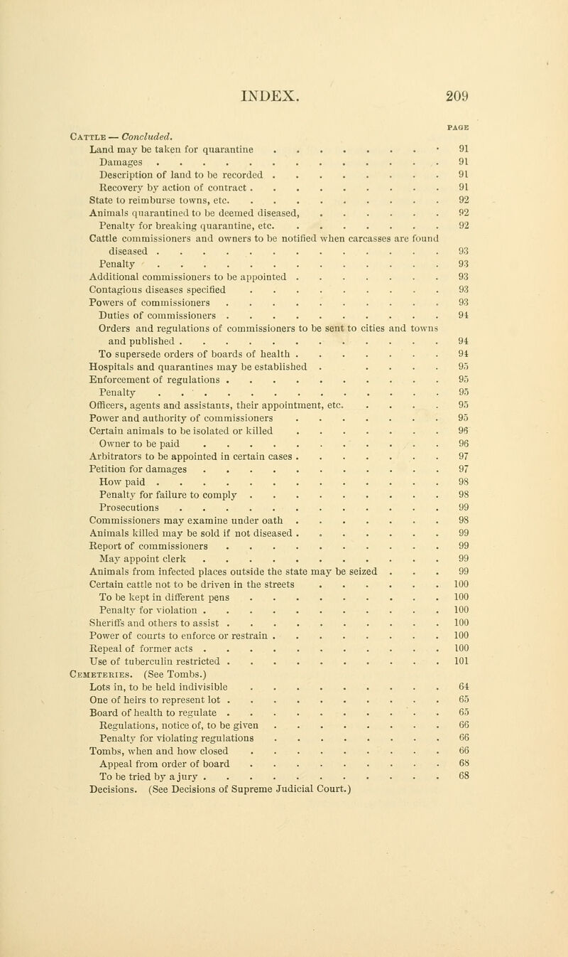 PAGE Cattle — Concluded. Land may be taken for quarantine • 91 Damages 91 Description of land to be recorded 91 Recovery by action of contract 91 State to reimburse towns, etc 92 Animals quarantined to be deemed diseased 92 Penalty for breaking quarantine, etc 92 Cattle commissioners and owners to be notified when carcasses are found diseased 93 Penalty 93 Additional commissioners to be appointed 93 Contagious diseases specified 93 Powers of commissioners 93 Duties of commissioners 94 Orders and regulations of commissioners to be sent to cities and towns and published 94 To supersede orders of boards of health . 94 Hospitals and quarantines may be established ...... 95 Enforcement of regulations 95 Penalty . 95 Officers, agents and assistants, their appointment, etc. .... 95 Power and authority of commissioners 95 Certain animals to be isolated or killed 96 Owner to be paid 96 Arbitrators to be appointed in certain cases . 97 Petition for damages 97 How paid 98 Penalty for failure to comply 98 Prosecutions 99 Commissioners may examine under oath 98 Animals killed may be sold if not diseased . 99 Report of commissioners 99 May appoint clerk 99 Animals from infected places outside the state may be seized ... 99 Certain cattle not to be driven in the streets 100 To be kept in different pens 100 Penalty for violation 100 Sheriffs and others to assist 100 Power of courts to enforce or restrain 100 Repeal of former acts 100 Use of tuberculin restricted 101 Cemeteries. (See Tombs.) Lots in, to be held indivisible 64 One of heirs to represent lot . 65 Board of health to regulate 65 Regulations, notice of, to be given 66 Penalty for violating regulations 66 Tombs, when and how closed 66 Appeal from order of board 68 To be tried by a jury 68 Decisions. (See Decisions of Supreme Judicial Court.)