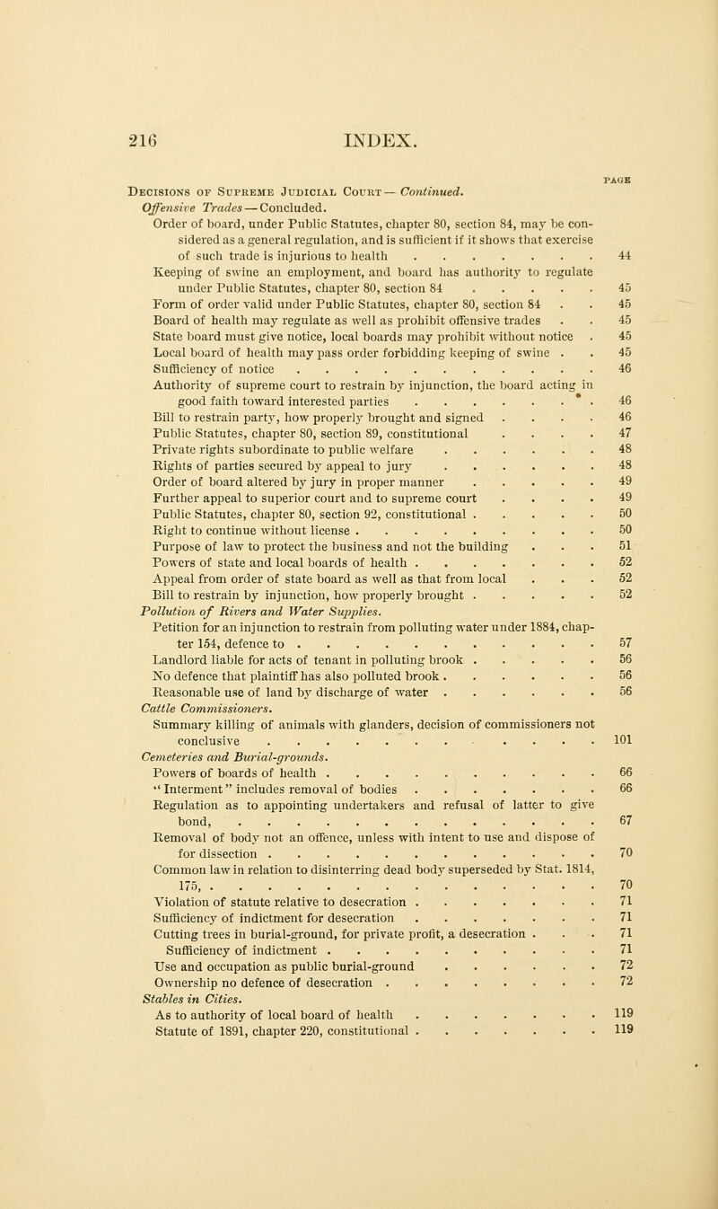 Decisions of Supreme Judicial Count—Continued. Offensive Trades — Concluded. Order of board, under Public Statutes, chapter 80, section 84, may be con- sidered as a general regulation, and is sufficient if it shows that exercise of such trade is injurious to health Keeping of swine an employment, and board has authority to regulate under Public Statutes, chapter 80, section 84 .... Form of order valid under Public Statutes, chapter 80, section 84 Board of health may regulate as well as prohibit offensive trades State board must give notice, local boards may prohibit without notice Local board of health may pass order forbidding keeping of swine . Sufficiency of notice Authority of supreme court to restrain by injunction, the board acting good faith toward interested parties .... Bill to restrain party, how properly brought and signed Public Statutes, chapter 80, section 89, constitutional Private rights subordinate to public welfare Bights of parties secured by appeal to jury . ... Order of board altered by jury in proper manner Further appeal to superior court and to supreme court Public Statutes, chapter 80, section 92, constitutional . Right to continue without license Purpose of law to protect the business and not the building Powers of state and local boards of health .... Appeal from order of state board as well as that from local Bill to restrain by injunction, how properly brought . Pollution of Rivers and Water Supplies. Petition for an injunction to restrain from polluting water under 1884, chap- ter 154, defence to Landlord liable for acts of tenant in polluting brook No defence that plaintiff has also polluted brook Reasonable use of land by discharge of water Cattle Commissioners. Summary killing of animals with glanders, decision of commissioners not conclusive Cemeteries and Burial-grounds. Powers of boards of health Interment includes removal of bodies Regulation as to appointing undertakers and refusal of latter to give bond, Removal of body not an offence, unless with intent to use and dispose of for dissection Common law in relation to disinterring dead body superseded by Stat. 1814, 175, Violation of statute relative to desecration Sufficiency of indictment for desecration Cutting trees in burial-ground, for private profit, a desecration . Sufficiency of indictment Use and occupation as public burial-ground Ownership no defence of desecration Stables in Cities. As to authority of local board of health Statute of 1891, chapter 220, constitutional 44 45 45 45 45 45 46 46 46 47 48 48 49 49 50 50 51 52 52 52 57 56 56 56 101 66 66 67 70 70 71 71 71 71 72 72 119 119