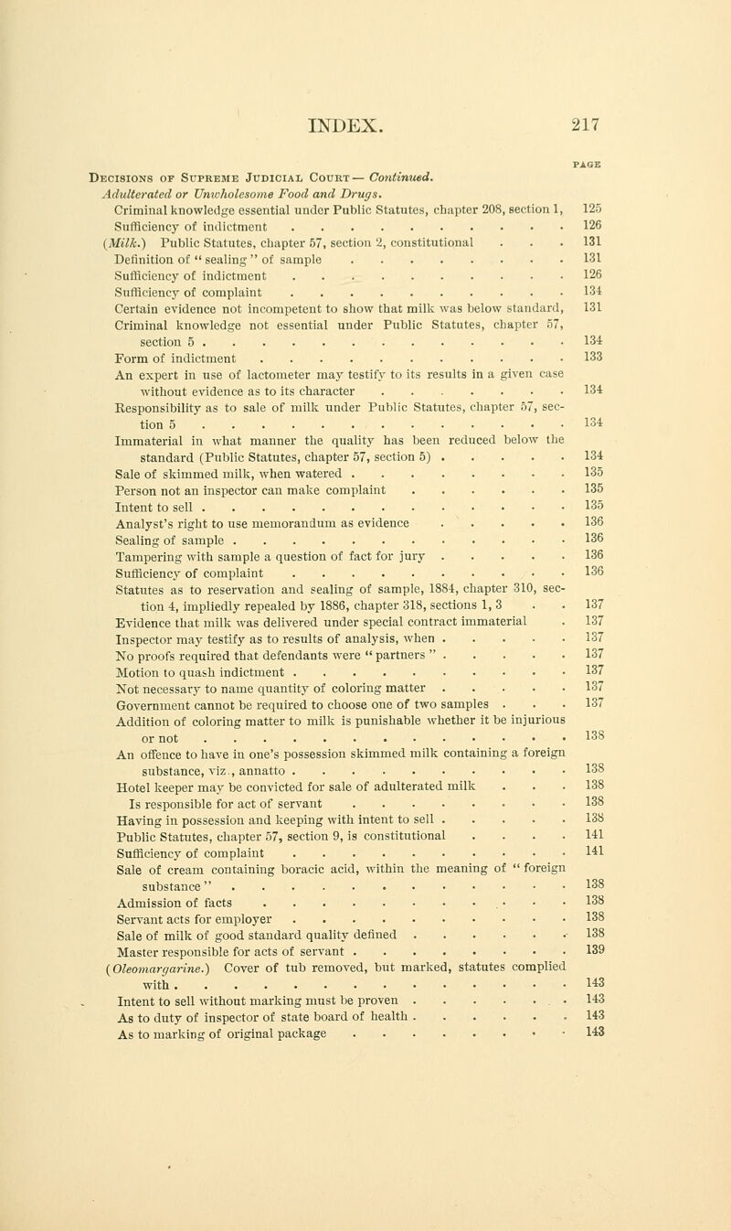 PAGE Decisions of Supreme Judicial Court— Continued. Adulterated or Unwholesome Food and Drugs. Criminal knowledge essential under Public Statutes, chapter 208, section 1, 125 Sufficiency of indictment 126 {Milk.) Public Statutes, chapter 57, section 2, constitutional . . .131 Definition of  sealing  of sample 131 Sufficiency of indictment 126 Sufficiency of complaint 134 Certain evidence not incompetent to show that milk was below standard, 131 Criminal knowledge not essential under Public Statutes, chapter 57, section 5 134 Form of indictment 133 An expert in use of lactometer may testify to its results in a given case without evidence as to its character 134 Responsibility as to sale of milk under Public Statutes, chapter 57, sec- tion 5 134 Immaterial in what manner the quality has been reduced below the standard (Public Statutes, chapter 57, section 5) 134 Sale of skimmed milk, when watered 135 Person not an inspector can make complaint 135 Intent to sell 135 Analyst's right to use memorandum as evidence 136 Sealing of sample 136 Tampering with sample a question of fact for jury 136 Sufficiency of complaint 136 Statutes as to reservation and sealing of sample, 1884, chapter 310, sec- tion 4, impliedly repealed by 1886, chapter 318, sections 1,3 . .137 Evidence that milk was delivered under special contract immaterial . 137 Inspector may testify as to results of analysis, when 137 No proofs required that defendants were  partners  137 Motion to quash indictment 137 Not necessary to name quantity of coloring matter 137 Government cannot be required to choose one of two samples . . .137 Addition of coloring matter to milk is punishable whether it be injurious or not 138 An offence to have in one's possession skimmed milk containing a foreign substance, viz., annatto 138 Hotel keeper may be convicted for sale of adulterated milk . . . 138 Is responsible for act of servant 138 Having in possession and keeping with intent to sell 138 Public Statutes, chapter 57, section 9, is constitutional .... 141 Sufficiency of complaint 141 Sale of cream containing boracic acid, within the meaning of  foreign substance 138 Admission of facts • • • 138 Servant acts for employer 138 Sale of milk of good standard quality defined 138 Master responsible for acts of servant 139 {Oleomargarine.) Cover of tub removed, but marked, statutes complied with 143 Intent to sell without marking must be proven .143 As to duty of inspector of state board of health .143 As to marking of original package 143