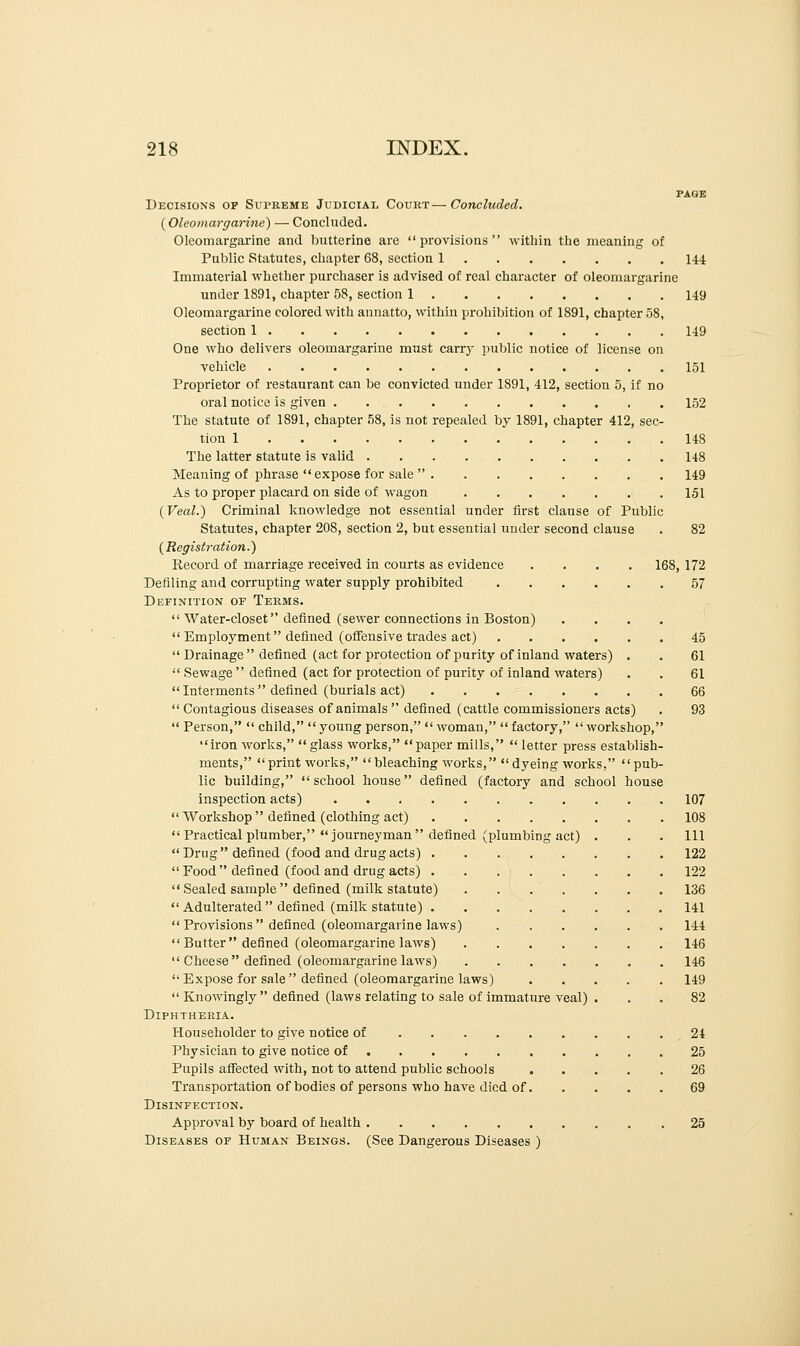 Decisions of Supreme Judicial Court—Concluded. (Oleomargarine) — Concluded. Oleomargarine and butterine are provisions within the meaning of Public Statutes, chapter 68, section 1 144 Immaterial whether purchaser is advised of real character of oleomargarine under 1891, chapter 58, section 1 149 Oleomargarine colored with annatto, within prohibition of 1891, chapter 58, section 1 149 One who delivers oleomargarine must carry public notice of license on vehicle 151 Proprietor of restaurant can be convicted under 1891, 412, section 5, if no oral notice is given 152 The statute of 1891, chapter 58, is not repealed by 1891, chapter 412, sec- tion 1 148 The latter statute is valid 148 Meaning of phrase  expose for sale  149 As to proper placard on side of wagon 151 (Veal.) Criminal knowledge not essential under first clause of Public Statutes, chapter 208, section 2, but essential under second clause . 82 ( Registration.) Record of marriage received in courts as evidence .... 168, 172 Defiling and corrupting water supply prohibited 57 Definition op Terms.  Water-closet defined (sewer connections in Boston) ....  Employment defined (offensive trades act) 45 Drainage defined (act for protection of purity of inland waters) . . 61  Sewage  defined (act for protection of purity of inland waters) . . 61  Interments  defined (burials act) 66  Contagious diseases of animals  defined (cattle commissioners acts) . 93  Person,  child,  young person,  woman,  factory,  workshop, iron works, glass works, paper mills,  letter press establish- ments, print works, bleaching works, dyeing works, pub- lic building, school house defined (factory and school house inspection acts) 107  Workshop  defined (clothing act) 108  Practical plumber, journeyman defined (plumbing act) . . . Ill Drug defined (food and drug acts) 122 Food defined (food and drug acts) 122  Sealed sample defined (milk statute) . . . . . . . 136  Adulterated  defined (milk statute) 141  Provisions defined (oleomargarine laws) 144 Butter defined (oleomargarine laws) 146  Cheese defined (oleomargarine laws) 146 Expose for sale defined (oleomargarine laws) 149  Knowingly  defined (laws relating to sale of immature veal) ... 82 Diphtheria. Householder to give notice of 24 Physician to give notice of 25 Pupils affected with, not to attend public schools 26 Transportation of bodies of persons who have died of 69 Disinfection. Approval by board of health 25 Diseases or Human Beings. (See Dangerous Diseases )