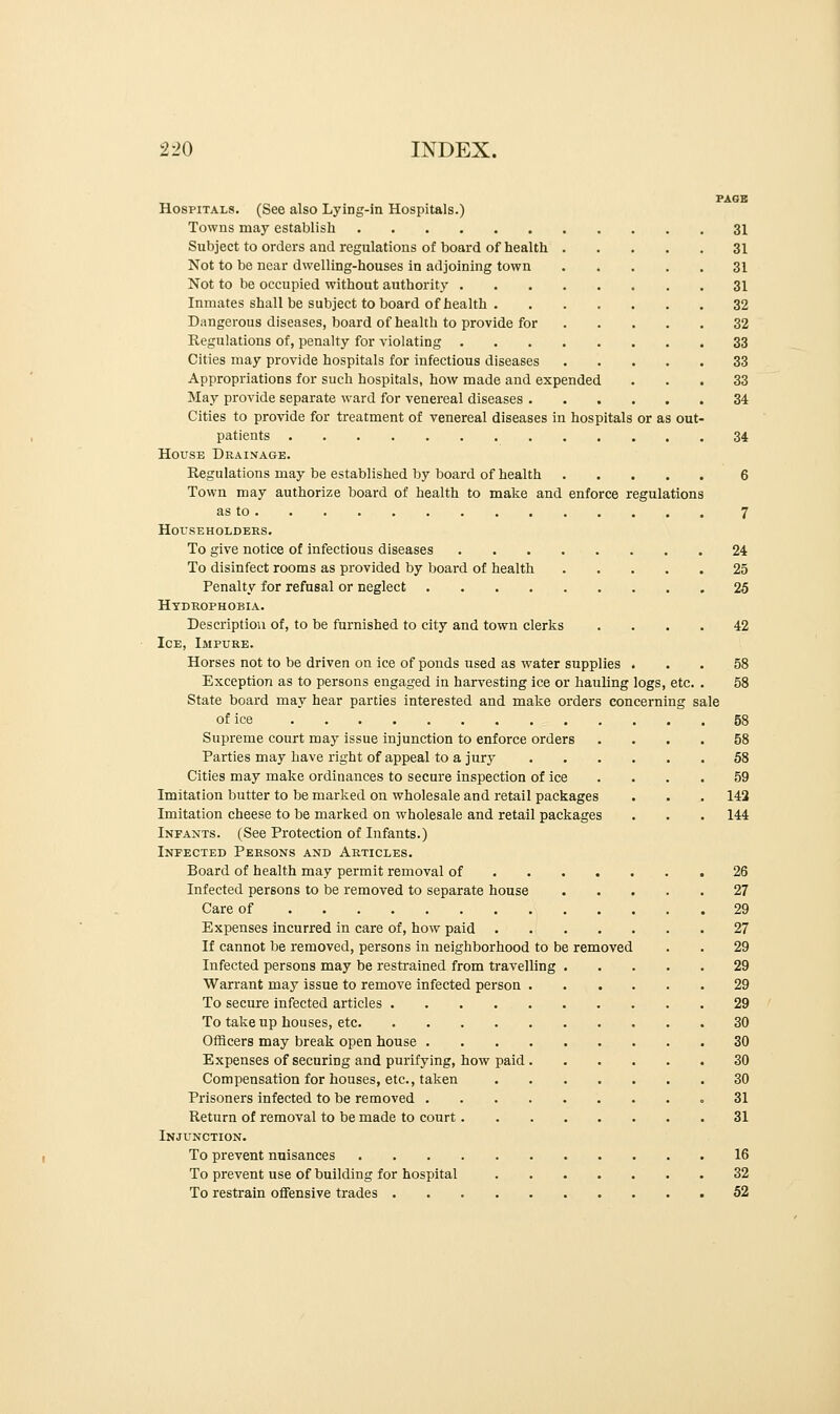 PAGE Hospitals. (See also Lying-in Hospitals.) Towns may establish 31 Subject to orders and regulations of board of health 31 Not to be near dwelling-houses in adjoining town 31 Not to be occupied without authority 31 Inmates shall be subject to board of health . ...... 32 Dangerous diseases, board of health to provide for 32 Regulations of, penalty for violating 33 Cities may provide hospitals for infectious diseases 33 Appropriations for such hospitals, how made and expended ... 33 May provide separate ward for venereal diseases 34 Cities to provide for treatment of venereal diseases in hospitals or as out- patients 34 House Drainage. Regulations may be established by board of health 6 Town may authorize board of health to make and enforce regulations as to 7 Householders. To give notice of infectious diseases 24 To disinfect rooms as provided by board of health 25 Penalty for refusal or neglect 25 Hydrophobia. Description of, to be furnished to city and town clerks .... 42 Ice, Impure. Horses not to be driven on ice of ponds used as water supplies ... 58 Exception as to persons engaged in harvesting ice or hauling logs, etc. . 58 State board may hear parties interested and make orders concerning sale of ice 58 Supreme court may issue injunction to enforce orders .... 58 Parties may have right of appeal to a jury 58 Cities may make ordinances to secure inspection of ice . . . . 59 Imitation butter to be marked on wholesale and retail packages . . . 142 Imitation cheese to be marked on wholesale and retail packages . . . 144 Infants. (See Protection of Infants.) Infected Persons and Articles. Board of health may permit removal of 26 Infected persons to be removed to separate house 27 Care of 29 Expenses incurred in care of, how paid 27 If cannot be removed, persons in neighborhood to be removed . . 29 Infected persons may be restrained from travelling 29 Warrant may issue to remove infected person 29 To secure infected articles 29 To take up houses, etc 30 Officers may break open house 30 Expenses of securing and purifying, how paid 30 Compensation for houses, etc., taken 30 Prisoners infected to be removed .31 Return of removal to be made to court 31 Injunction. To prevent nuisances 16 To prevent use of building for hospital 32 To restrain offensive trades 52