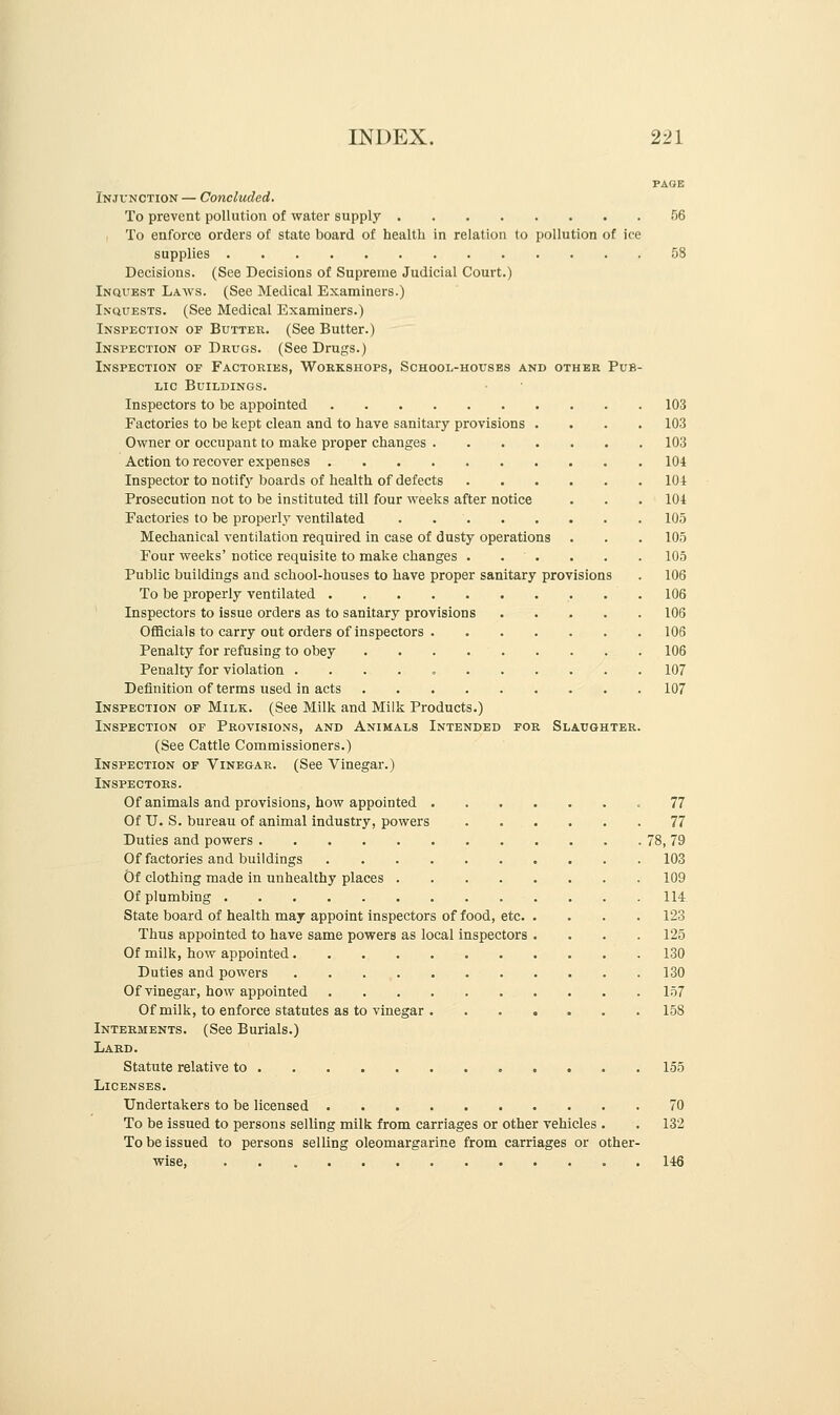 PAGE Injunction — Concluded. To prevent pollution of water supply 56 i To enforce orders of state board of health in relation to pollution of ice supplies 58 Decisions. (See Decisions of Supreme Judicial Court.) Inquest Laavs. (See Medical Examiners.) Inquests. (See Medical Examiners.) Inspection of Butter. (See Butter.) Inspection of Drugs. (See Drugs.) Inspection of Factories, Workshops, School-houses and other Pub- lic Buildings. Inspectors to he appointed 103 Factories to be kept clean and to have sanitary provisions .... 103 Owner or occupant to make proper changes 103 Action to recover expenses 104 Inspector to notify boards of health of defects 104 Prosecution not to be instituted till four weeks after notice . . . 104 Factories to be properly ventilated . . 105 Mechanical ventilation required in case of dusty operations . . . 105 Four weeks' notice requisite to make changes . . ' . . . . 105 Public buildings and school-houses to have proper sanitary provisions . 106 To be properly ventilated 106 Inspectors to issue orders as to sanitary provisions 106 Officials to carry out orders of inspectors 106 Penalty for refusing to obey 106 Penalty for violation . 107 Definition of terms used in acts 107 Inspection of Milk. (See Milk and Milk Products.) Inspection of Provisions, and Animals Intended for Slaughter. (See Cattle Commissioners.) Inspection of Vinegar. (See Vinegar.) Inspectors. Of animals and provisions, how appointed .77 Of U. S. bureau of animal industry, powers 77 Duties and powers 78, 79 Of factories and buildings 103 Of clothing made in unhealthy places 109 Of plumbing 114 State board of health may appoint inspectors of food, etc 123 Thus appointed to have same powers as local inspectors .... 125 Of milk, how appointed 130 Duties and powei'S 130 Of vinegar, how appointed 157 Of milk, to enforce statutes as to vinegar 158 Interments. (See Burials.) Lard. Statute relative to 155 Licenses. Undertakers to be licensed 70 To be issued to persons selling milk from carriages or other vehicles . . 132 To be issued to persons selling oleomargarine from carriages or other- wise, 146