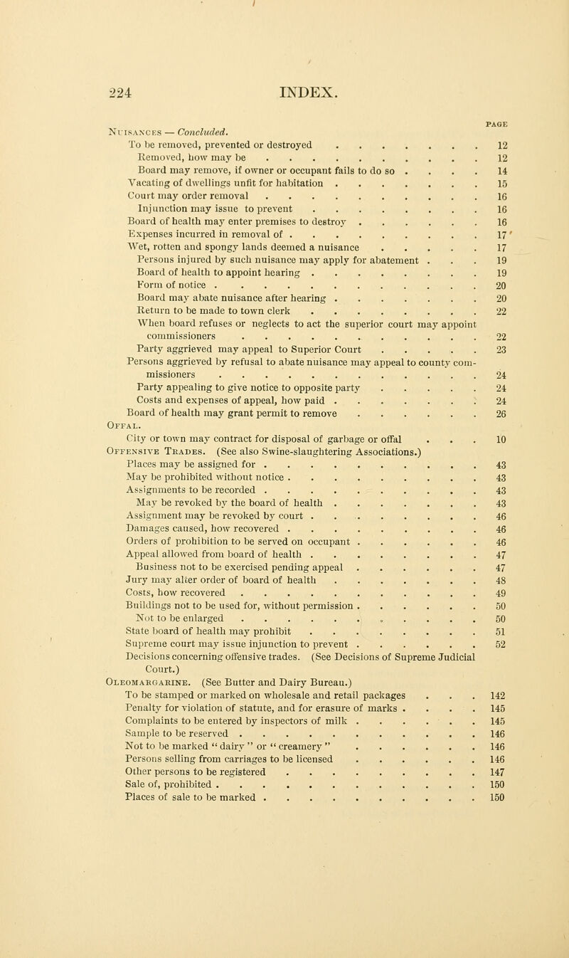 PAGE Nuisances — Concluded. To be removed, prevented or destroyed 12 Removed, bow may be 12 Board may remove, if owner or occupant fails to do so . . . . 14 Vacating of dwellings unfit for habitation 15 Court may order removal 16 Injunction may issue to prevent 16 Board of health may enter premises to destroy 16 Expenses incurred in removal of 17 ' Wet, rotten and spongy lands deemed a nuisance 17 Persons injured by such nuisance may apply for abatement . . . 19 Board of health to appoint hearing 19 Form of notice 20 Board may abate nuisance after hearing 20 Return to be made to town clerk 22 When board refuses or neglects to act the superior court may appoint commissioners 22 Party aggrieved may appeal to Superior Court 23 Persons aggrieved by refusal to abate nuisance may appeal to county com- missioners 24 Party appealing to give notice to opposite party 24 Costs and expenses of appeal, how paid 24 Board of health may grant permit to remove 26 Offal. City or town may contract for disposal of garbage or offal ... 10 Offensive Trades. (See also Swine-slaughtering Associations.) Places may be assigned for 43 May be prohibited without notice 43 Assignments to be recorded 43 May be revoked by the board of health 43 Assignment may be revoked by court 46 Damages caused, how recovered 46 Orders of prohibition to be served on occupant 46 Appeal allowed from board of health 47 Business not to be exercised pending appeal 47 Jury may alter order of board of health 48 Costs, how recovered 49 Buildings not to be used for, without permission 50 Not to be enlarged .... 50 State board of health may prohibit 51 Supreme court may issue injunction to prevent 52 Decisions concerning offensive trades. (See Decisions of Supreme Judicial Court.) Oleomargarine. (See Butter and Dairy Bureau.) To be stamped or marked on wholesale and retail packages . . . 142 Penalty for violation of statute, and for erasure of marks . . . . 145 Complaints to be entered by inspectors of milk 145 Sample to be reserved 146 Not to be marked  dairy  or  creamery  146 Persons selling from carriages to be licensed 146 Other persons to be registered 147 Sale of, prohibited 150 Places of sale to be marked 150