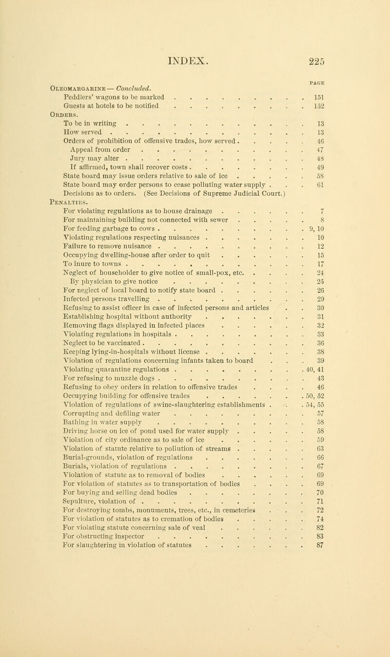 PAGE Oleomargarine — Concluded. Peddlers' wagons to be marked 151 Guests at hotels to be notified 152 Orders. To be in writing 13 How served 13 Orders of prohibition of offensive trades, how served 46 Appeal from order 47 Jury may alter 48 If affirmed, town shall recover costs 49 State board may issue orders relative to sale of ice 58 State board may order persons to cease polluting water supply . . . 61 Decisions as to orders. (See Decisions of Supreme Judicial Court.) Penalties. For violating regulations as to house drainage 7 For maintaining building not connected with sewer 8 For feeding garbage to cows . . 9, 10 Violating regulations respecting nuisances 10 Failure to remove nuisance 12 Occupying dwelling-house after order to quit 15 To inure to towns 17 Neglect of householder to give notice of small-pox, etc 24 By physician to give notice 25 For neglect of local board to notify state board 26 Infected persons travelling 29 Refusing to assist officer in case of infected persons and articles . . 30 Establishing hospital without authority 31 Removing flags displayed in infected places 32 Violating regulations in hospitals . . 33 Neglect to be vaccinated 36 Keeping lying-in-hospitals without license 38 Violation of regulations concerning infants taken to board ... 39 Violating quarantine regulations 40, 41 For refusing to muzzle dogs 43 Refusing to obey orders in relation to offensive trades .... 46 Occupying building for offensive trades 50, 52 Violation of regulations of swine-slaughtering establishments . . .54, 55 Corrupting and defiling water 57 Bathing in water supply 58 Driving horse on ice of pond used for water supply 58 Violation of city ordinance as to sale of ice 59 Violation of statute relative to pollution of streams 63 Burial-grounds, violation of regulations ....... .66 Burials, violation of regulations 67 Violation of statute as to removal of bodies 69 For violation of statutes as to transportation of bodies .... 69 For buying and selling dead bodies 70 Sepulture, violation of 71 For destroying tombs, monuments, trees, etc., in cemeteries . • . . 72 For violation of statutes as to cremation of bodies 74 For violating statute concerning sale of veal 82 For obstructing inspector 83 For slaughtering in violation of statutes 87