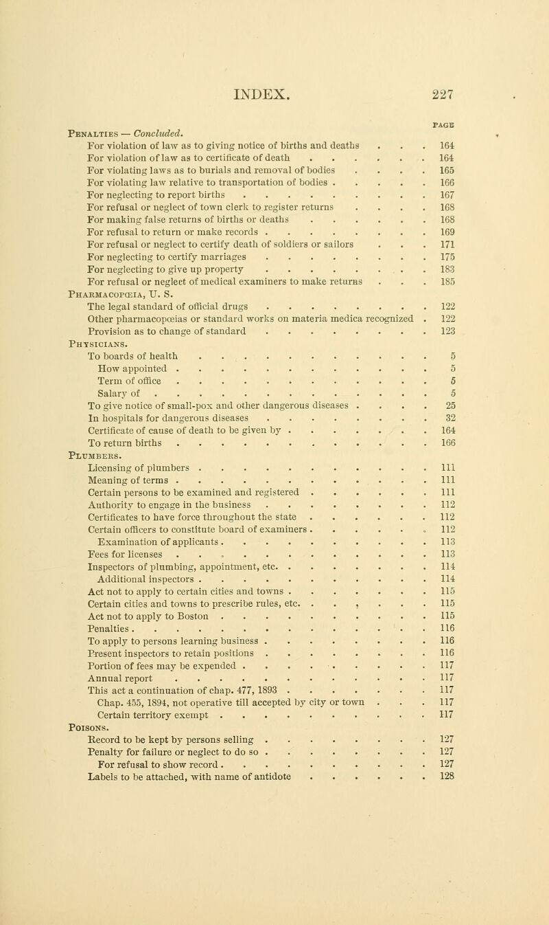 PAGE Penalties — Concluded. For violation of law as to giving notice of births and deaths . . . 164 For violation of law as to certificate of death 164 For violating laws as to burials and removal of bodies .... 165 For violating law relative to transportation of bodies 166 For neglecting to report births 167 For refusal or neglect of town clerk to register returns .... 168 For making false returns of births or deaths 168 For refusal to return or make records 169 For refusal or neglect to certify death of soldiers or sailors . . . 171 For neglecting to certify marriages 175 For neglecting to give up property 183 For refusal or neglect of medical examiners to make returns . . . 185 Pharmacopoeia, TJ. S. The legal standard of official drugs 122 Other pharmacopoeias or standard works on materia medica recognized . 122 Provision as to change of standard 123 Physicians. To boards of health 5 How appointed 5 Term of office 5 Salary of 5 To give notice of small-pox and other dangerous diseases .... 25 In hospitals for dangerous diseases 32 Certificate of cause of death to be given by 164 To return births 166 Plumbers. Licensing of plumbers Ill Meaning of terms Ill Certain persons to be examined and registered .111 Authority to engage in the business 112 Certificates to have force throughout the state 112 Certain officers to constitute board of examiners 112 Examination of applicants 113 Fees for licenses . 113 Inspectors of plumbing, appointment, etc 114 Additional inspectors 114 Act not to apply to certain cities and towns 115 Certain cities and towns to prescribe rules, etc. ...... 115 Act not to apply to Boston 115 Penalties 116 To apply to persons learning business 116 Present inspectors to retain positions 116 Portion of fees may be expended . . . . ■ 117 Annual report 117 This act a continuation of chap. 477, 1893 117 Chap. 455, 1894, not operative till accepted by city or town . . .117 Certain territory exempt 117 Poisons. Record to be kept by persons selling 127 Penalty for failure or neglect to do so 127 For refusal to show record 127 Labels to be attached, with name of antidote 128