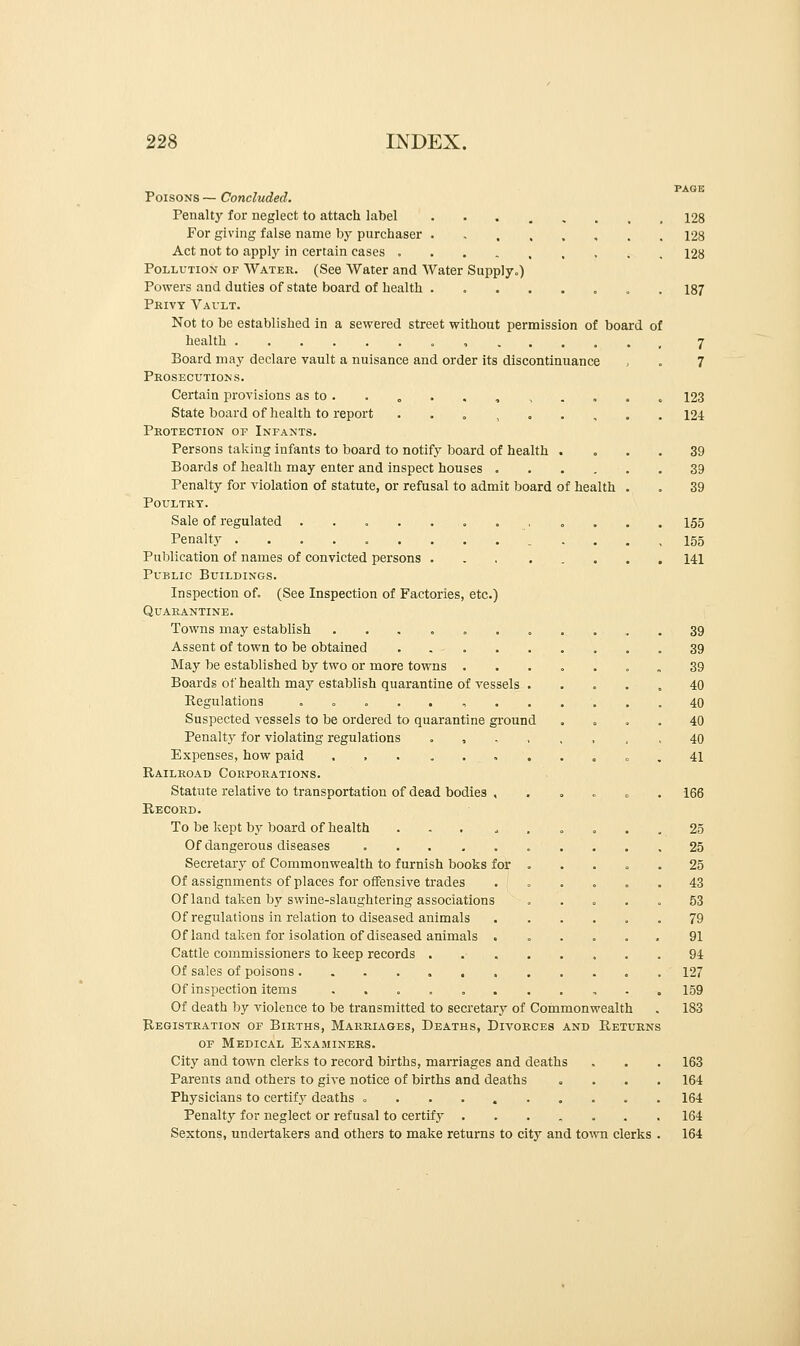 Poisons — Concluded. Penalty for neglect to attach label For giving false name by purchaser ........ Act not to apply in certain cases Pollution of Water. (See Water and Water Supply.) Powers and duties of state board of health ........ Privy Vault. Not to be established in a sewered street without permission of board of health Board may declare vault a nuisance and order its discontinuance Prosecutions. Certain provisions as to. . „ . . , State board of health to report . Protection of Infants. Persons taking infants to board to notify board of health . Boards of health may enter and inspect houses .... Penalty for violation of statute, or refusal to admit board of health Poultry. Sale of regulated „ Penalty . Publication of names of convicted persons Public Buildings. Inspection of. (See Inspection of Factories, etc.) Quarantine. Towns may establish ....... Assent of town to be obtained . . . May be established by two or more towns . Boards of health may establish quarantine of vessels . Regulations ........ Suspected vessels to be ordered to quarantine ground Penalty for violating regulations , Expenses, how paid . Railroad Corporations. Statute relative to transportation of dead bodies , Record. To be kept by board of health . Of dangerous diseases ... ... Secretary of Commonwealth to furnish books for . Of assignments of places for offensive trades Of land taken by swine-slaughtering associations Of regulations in relation to diseased animals Of land taken for isolation of diseased animals . Cattle commissioners to keep records .... Of sales of poisons Of inspection items ....... Of death by violence to be transmitted to secretary of Commonwealth Registration of Births, Marriages, Deaths, Divorces and Returns of Medical Examiners. City and town clerks to record births, marriages and deaths Parents and others to give notice of births and deaths Physicians to certify deaths - Penalty for neglect or refusal to certify ...... Sextons, undertakers and others to make returns to city and town clerks 128 128 128 187 7 7 123 124 39 39 39 155 155 141 39 39 39 40 40 40 40 41 166 25 25 25 43 53 79 91 94 127 159 183 163 164 164 164 164