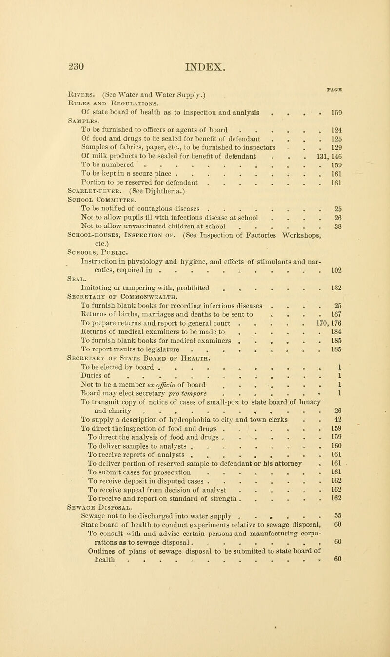 Rivers. (See Water and Water Supply.) Rules and Regulations. Of state board of health as to inspection and analysis .... 159 Samples. To be furnished to officers or agents of board 124 Of food and drugs to be sealed for benefit of defendant .... 125 Samples of fabrics, paper, etc., to be furnished to inspectors - . . 129 Of milk products to be sealed for benefit of defendant . . . 131, 146 To be numbered 159 To be kept in a secure place .161 Portion to be reserved for defendant 161 Scarlet-fever. (See Diphtheria.) School Committee. To be notified of contagious diseases 25 Not to allow pupils ill with infectious disease at school .... 26 Not to allow unvaccinated children at school ...... 38 School-houses, Inspection of. (See Inspection of Factories Workshops, etc.) Schools, Public. Instruction in physiology and hygiene, and effects of stimulants and nar- cotics, required in 102 Seal. Imitating or tampering with, prohibited . 132 Secretary of Commonwealth. To furnish blank books for recording infectious diseases .... 25 Returns of births, marriages and deaths to be sent to .... 167 To prepare returns and report to general court ..... 170, 176 Returns of medical examiners to be made to 184 To furnish blank books for medical examiners ...... 185 To report results to legislature ......... 185 Secretary of State Board of Health. To be elected by board 1 Duties of ............. 1 1 1 Not to be a member ex officio of board . . •. Board may elect secretary pro tempore ....... To transmit copy of notice of cases of small-pox to state board of lunacy and charity ....... 4 ... . 26 To supply a description of hydrophobia to city and town clerks . . 42 To direct the inspection of food and drugs ....... 159 To direct the analysis of food and drugs „ 159 To deliver samples to analysts ... ...... 160 To receive reports of analysts .....,••. 161 To deliver portion of reserved sample to defendant or his attorney „ 161 To submit cases for prosecution ........ 161 To receive deposit in disputed cases ........ 162 To receive appeal from decision of analyst ...... 162 To receive and report on standard of strength ...... 162 Sewage Disposal. Sewage not to be discharged into water supply ...... 55 State board of health to conduct experiments relative to sewage disposal, 60 To consult with and advise certain persons and manufacturing corpo- rations as to sewage disposal......... 60 Outlines of plans of sewage disposal to be submitted to state board of health 60