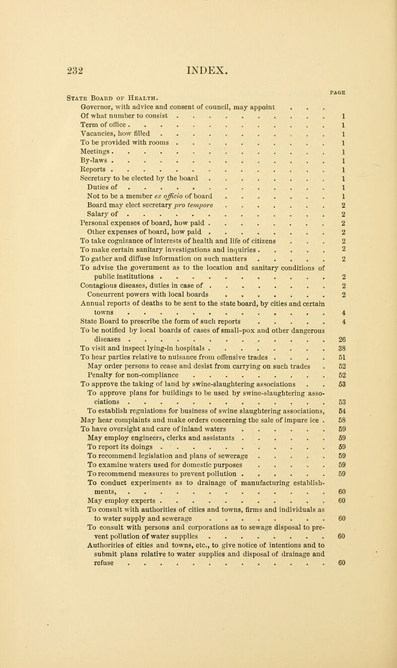 State Board of Health. Governor, with advice and consent of council, may appoint Of what number to consist Term of office Vacancies, how filled To be provided with rooms Meetings „ By-laws Reports Secretary to be elected by the board • . ... Duties of Not to be a member ex officio of board Board may elect secretary pro tempore 2 Salary of 2 Personal expenses of board, how paid 2 Other expenses of board, how paid 2 To take cognizance of interests of health and life of citizens ... 2 To make certain sanitary investigations and inquiries 2 To gather and diffuse information on such matters 2 To advise the government as to the location and sanitary conditions of public institutions 2 Contagious diseases, duties in case of 2 Concurrent powers with local boards 2 Annual reports of deaths to be sent to the state board, by cities and certain towns 4 State Board to prescribe the form of such reports 4 To be notified by local boards of cases of small-pox and other dangerous diseases 26 To visit and inspect lying-in hospitals 38 To hear parties relative to nuisance from offensive trades .... 51 May order persons to cease and desist from carrying on such trades . 52 Penalty for non-compliance 52 To approve the taking of land by swine-slaughtering associations . . 53 To approve plans for buildings to be used by swine-slaughtering asso- ciations 53 To establish regulations for business of swine slaughtering associations, 54 May hear complaints and make orders concerning the sale of impure ice . 58 To have oversight and care of inland waters 59 May employ engineers, clerks and assistants 59 To report its doings 59 To recommend legislation and plans of sewerage 59 To examine waters used for domestic purposes 59 To recommend measures to prevent pollution 59 To conduct experiments as to drainage of manufacturing establish- ments, 60 May employ experts 60 To consult with authorities of cities and towns, firms and individuals as to water supply and sewerage 60 To consult with persons and corporations as to sewage disposal to pre- vent pollution of water supplies 60 Authorities of cities and towns, etc., to give notice of intentions and to submit plans relative to water supplies and disposal of drainage and refuse 60