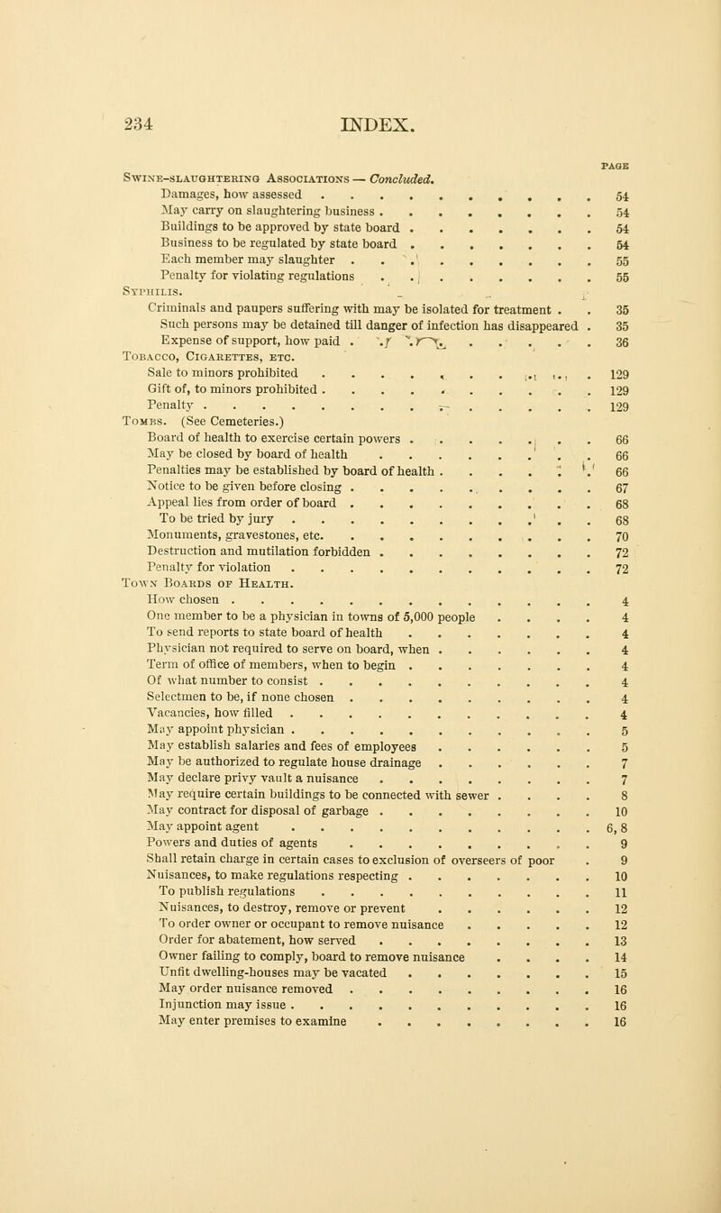 PAGE Swine-slaughtehing Associations — Concluded. Damages, how assessed .....54 May carry on slaughtering business 54 Buildings to be approved by state board 54 Business to be regulated by state board 54 Each member may slaughter . . 55 Penalty for violating regulations . . j 55 Syphilis. _ _ Criminals and paupers suffering with may be isolated for treatment . . 35 Such persons may be detained till danger of infection has disappeared . 35 Expense of support, how paid . ,f \ K>^ . .; . . . 36 Tobacco, Cigarettes, etc. Sale to minors prohibited . . . . , . ,.t ,., . 129 Gift of, to minors prohibited . ...*....-.. 129 Penalty j- . . . . . 129 Tomks. (See Cemeteries.) Board of health to exercise certain powers . . . •) • • 66 May be closed by board of health . 66 Penalties may be established by board of health . . . . . '.' 66 Notice to be given before closing 67 Appeal lies from order of board 68 To be tried by jury ' . . 68 Monuments, gravestones, etc 70 Destruction and mutilation forbidden 72 Penalty for violation . 72 Town Boards of Health. How chosen 4 One member to be a physician in towns of 5,000 people .... 4 To send reports to state board of health 4 Physician not required to serve on board, when 4 Term of office of members, when to begin 4 Of what number to consist 4 Selectmen to be, if none chosen 4 Vacancies, how filled 4 Miij' appoint physician . . 5 May establish salaries and fees of employees 5 May be authorized to regulate house drainage ...... 7 May declare privy vault a nuisance 7 May require certain buildings to be connected with sewer .... 8 May contract for disposal of garbage 10 May appoint agent 6, 8 Powers and duties of agents . 9 Shall retain charge in certain cases to exclusion of overseers of poor . 9 Nuisances, to make regulations respecting 10 To publish regulations 11 Nuisances, to destroy, remove or prevent 12 To order owner or occupant to remove nuisance 12 Order for abatement, how served 13 Owner failing to comply, board to remove nuisance .... 14 Unfit dwelling-houses may be vacated 15 May order nuisance removed 16 Injunction may issue 16 May enter premises to examine 16