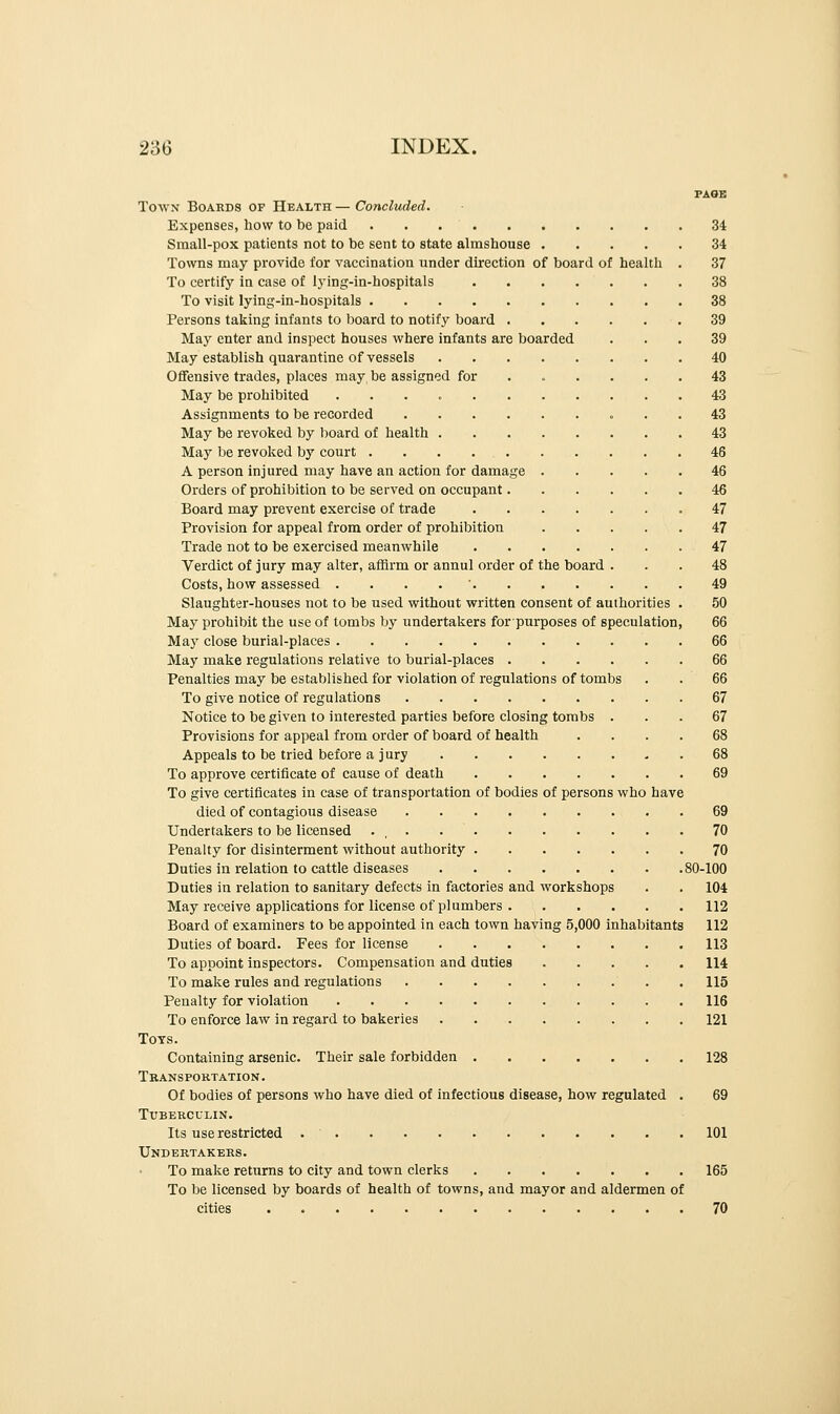 PAGE Town Boards of Health — Concluded. Expenses, how to be paid 34 Small-pox patients not to be sent to state almshouse 34 Towns may provide for vaccination under direction of board of health . 37 To certify in case of lying-in-hospitals . . . . . . . 38 To visit lying-in-hospitals 38 Persons taking infants to board to notify board 39 May enter and inspect houses where infants are boarded ... 39 May establish quarantine of vessels 40 Offensive trades, places may be assigned for ...... 43 May be prohibited 43 Assignments to be recorded 43 May be revoked by board of health 43 May be revoked by court 46 A person injured may have an action for damage 46 Orders of prohibition to be served on occupant 46 Board may prevent exercise of trade 47 Provision for appeal from order of prohibition 47 Trade not to be exercised meanwhile 47 Verdict of jury may alter, affirm or annul order of the board ... 48 Costs, how assessed . 49 Slaughter-houses not to be used without written consent of authorities . 50 May prohibit the use of tombs by undertakers for purposes of speculation, 66 May close burial-places 66 May make regulations relative to burial-places 66 Penalties may be established for violation of regulations of tombs . . 66 To give notice of regulations 67 Notice to be given to interested parties before closing tombs ... 67 Provisions for appeal from order of board of health .... 68 Appeals to be tried before a j ury 68 To approve certificate of cause of death 69 To give certificates in case of transportation of bodies of persons who have died of contagious disease 69 Undertakers to be licensed . , . 70 Penalty for disinterment without authority 70 Duties in relation to cattle diseases 80-100 Duties in relation to sanitary defects in factories and workshops . . 104 May receive applications for license of plumbers 112 Board of examiners to be appointed in each town having 5,000 inhabitants 112 Duties of board. Fees for license 113 To appoint inspectors. Compensation and duties 114 To make rules and regulations 115 Penalty for violation 116 To enforce law in regard to bakeries 121 Tots. Containing arsenic. Their sale forbidden 128 Transportation. Of bodies of persons who have died of infectious disease, how regulated . 69 Tuberculin. Its use restricted . ' 101 Undertakers. To make returns to city and town clerks 165 To be licensed by boards of health of towns, and mayor and aldermen of cities 70