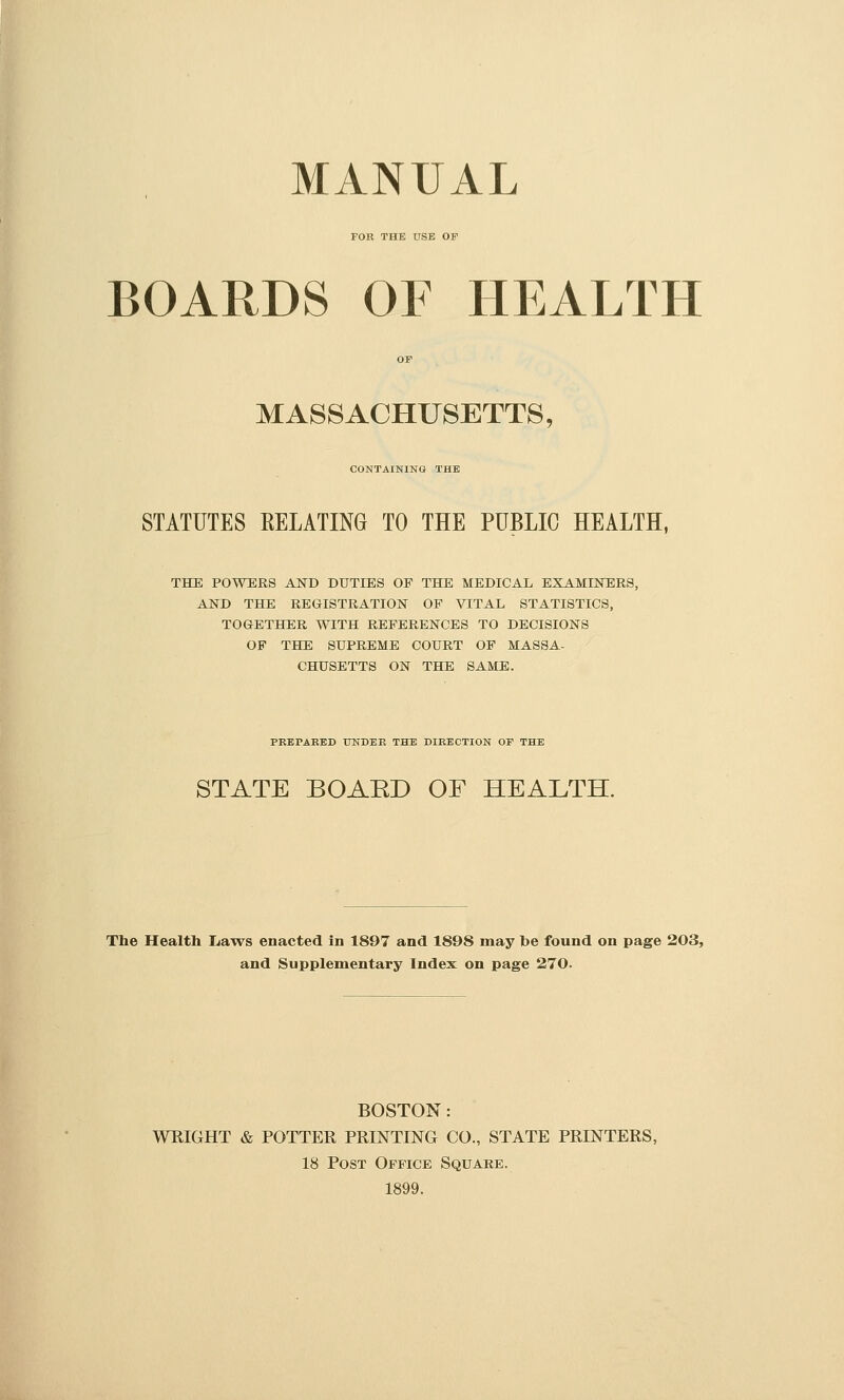 MANUAL FOR THE USE OF BOARDS OF HEALTH MASSACHUSETTS, CONTAINING THE STATUTES RELATING TO THE PUBLIC HEALTH, THE POWERS AND DUTIES OF THE MEDICAL EXAMIJSTERS, AND THE REGISTRATION OF VITAL STATISTICS, TOGETHER WITH REFERENCES TO DECISIONS OF THE SUPREME COURT OF MASSA- CHUSETTS ON THE SAME. PRErAEED UNDEE THE DIEECTION OF THE STATE BOAED OF HEALTH. The Health La^vs enacted in 1897 and 1898 may be found on page 203, and Supplementary Index on page 270. BOSTON : WRIGHT & POTTER PRINTING CO., STATE PRINTERS, 18 Post Office Square. 1899.