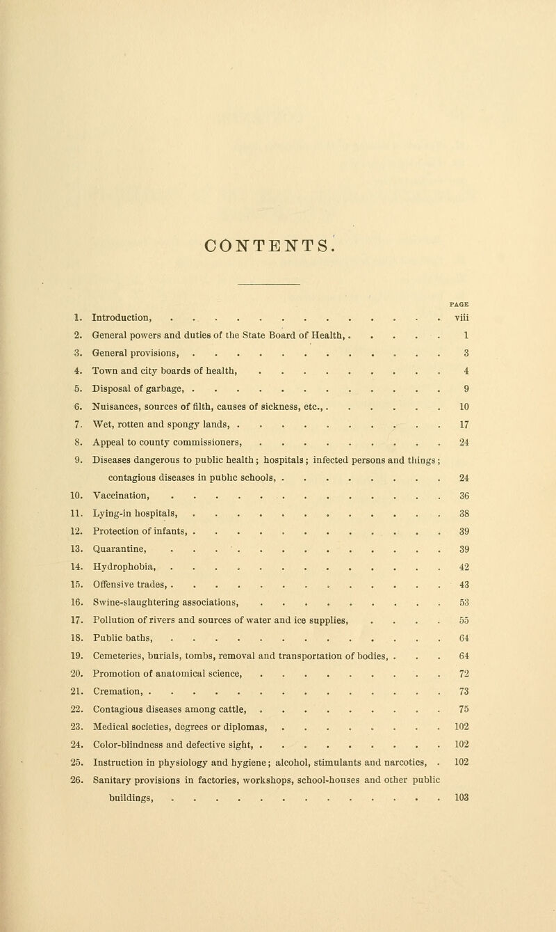 COlSrTENTS. PAGE 1. Introduction, . viii 2. General powers and duties of tlie State Board of Health 1 3. General provisions 3 4. Town and city boards of health, 4 5. Disposal of garbage, 9 6. Nuisances, sources of filth, causes of sickness, etc.,. ..... 10 7. Wet, rotten and spongy lands 17 8. Appeal to county commissioners, 24 9. Diseases dangerous to public health ; hospitals; infected persons and things; contagious diseases in public schools, 24 10. Vaccination, 36 11. Lying-in hospitals, 38 12. Protection of infants, . 39 13. Quarantine, . , . ■ 39 14. Hydrophobia, 42 15. Offensive trades, o 43 16. Swine-slaughtering associations, 53 17. Pollution of rivers and sources of water and ice supplies, .... 55 18. Public baths, 64 19. Cemeteries, burials, tombs, removal and transportation of bodies, ... 64 20. Promotion of anatomical science, . 72 21. Cremation, 73 22. Contagious diseases among cattle, 75 23. Medical societies, degrees or diplomas, 102 24. Color-blindness and defective sight, 102 25. Instruction in physiology and hygiene; alcohol, stimulants and narcotics, . 102 26. Sanitary provisions in factories, workshops, school-houses and other public buildings, 103