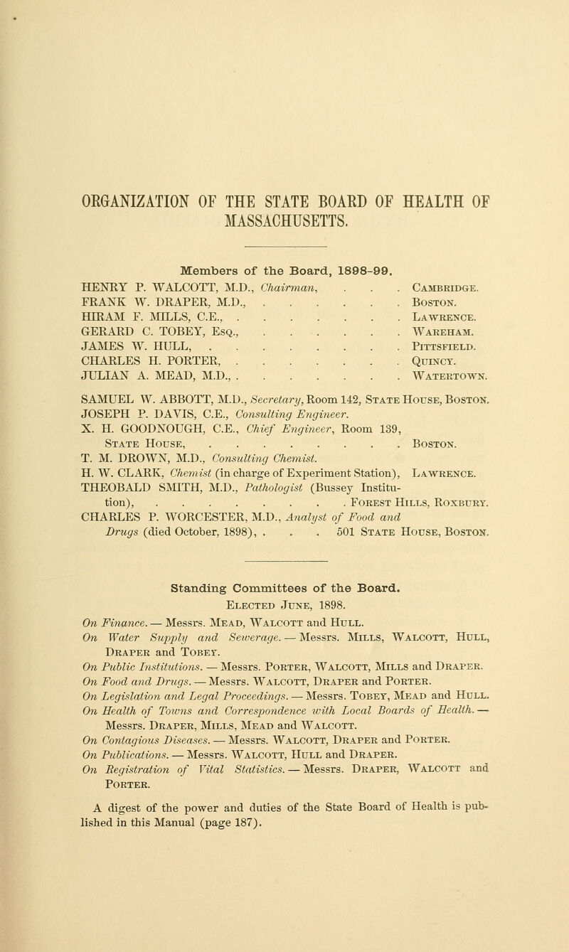 OEGANIZATION OF THE STATE BOAED OF HEALTH OF MASSACHUSETTS. Members of the Board, 1898-99. HENRY P. WALCOTT, M.D., Chairman, FRANK W. DRAPER, M.D., HIRAM F. MH^LS, C.E., GERARD C. TOBEY, Esq. JAMES W. HULL, . CHARLES H. PORTER, JULIAN A. MEAD, M.D., Cambridge. Boston. Lawrence. Wareham. PiTTSFIELD. QUINCT. Watertown. SAMUEL W. ABBOTT, M.D., 8ecretary,noom 142, State House, Boston. JOSEPH P. DAVIS, C.E., Coiisulting Engineer. X. H. GOODNOUGH, C.E., Chief Engineer, Room 139, State House, Boston. T. M. DROWN, M.D., Consulting Chemist. H. W. CLARK, Chemist (in charge of Experiment Station), Lawrence. THEOBALD SMITH, M.D., Pathologist (Bussey Institu- tion), Forest Hills, Roxbury, CHARLES P. WORCESTER, M.D., Analyst of Food and Drugs (died October, 1898), . . . 501 State House, Boston, Standing Coniinittees of the Board. Elected June, 1898. On Finance. — Messrs. Mead, Walcott and Hull. On Water Supply and Seiuerage. — Messrs. Mills, Walcott, Hull, Draper and ToBEr. On Fuhlic Institutions. — Messrs. Porter, Walcott, Mills and Draper. On Food and Drugs. — Messrs. Walcott, Draper and Porter. On Legislation and Legal Proceedings. —• Messrs. Tobey, Mead and Hull. On Health of Towns and Correspondence ivith Local Boards of Health. — Messrs. Draper, Mills, Mead and Walcott. On Contagious Diseases. — Messrs. Walcott, Draper and Porter. On Publicatio7is. — Messrs. Walcott, Hull and Draper. On Registration of Vital Statistics. — Messrs. Draper, Walcott and Porter. A digest of the power and duties of the State Board of Health is pub- lished in this Manual (page 187).