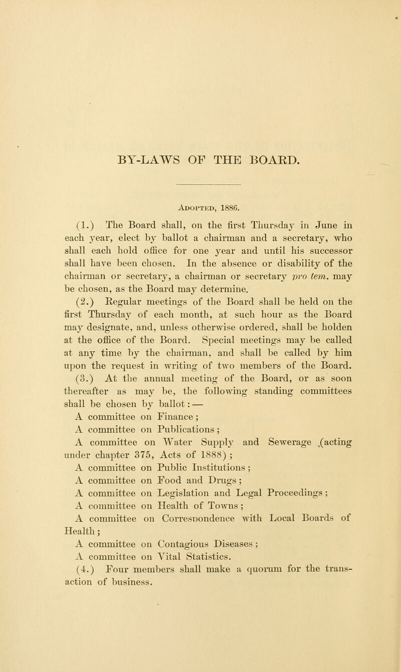 BY-LAWS OF THE BOARD. Adopted, 1886. (1.) The Board shall, on the first Thursday in June in each year, elect by ballot a chairman and a secretary, who shall each hold office for one year and until his successor shall have been chosen. In the absence or disability of the chairman or secretary, a chairman or secretary v^'o tern, may be chosen, as the Board may determine. (2.) Eegular meetings of the Board shall be held on the first Thursday of each month, at such hour as the Board may designate, and, unless otherwise ordered, shall be holden at the office of the Board. Special meetings may be called at any time by the chairman, and shall be called by him upon the request in writing of two members of the Board. (3.) At the annual meeting of the Board, or as soon thereafter as may be, the following standing committees shall be chosen by ballot: — A committee on Finance; A committee on Publications; A committee on Water Supply and Sewerage .(acting under chapter 375, Acts of 1888) ; A committee on Public Institutions; A committee on Food and Drugs ; A committee on Legislation and Legal Proceedings ; A committee on Health of Towns; A committee on CorresDondence with Local Boards of Health; A committee on Contagious Diseases; A committee on Vital Statistics. (4.) Four members shall make a quorum for the trans- action of business.