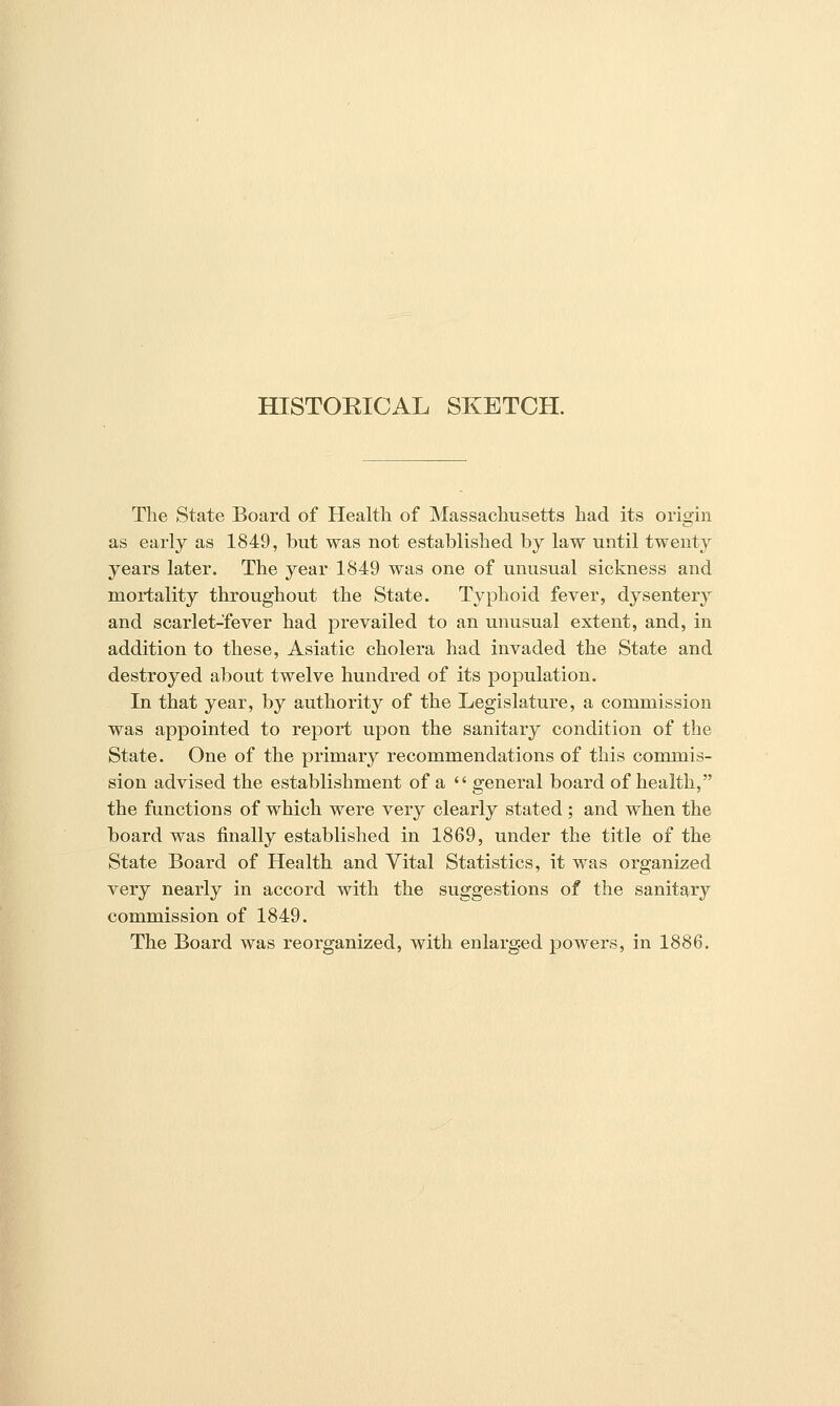 HISTORICAL SKETCH. The State Board of Health of Massachusetts had its origin as early as 1849, but was not established by law until twenty years later. The year 1849 was one of unusual sickness and mortality throughout the State. Typhoid fever, dysentery and scarlet-fever had prevailed to an unusual extent, and, in addition to these, Asiatic cholera had invaded the State and destroyed about twelve hundred of its population. In that year, by authority of the Legislature, a commission was appointed to report upon the sanitary condition of the State. One of the primary recommendations of this commis- sion advised the establishment of a  general board of health, the functions of which were very clearly stated ; and when the board was finally established in 1869, under the title of the State Board of Health and Vital Statistics, it was organized very nearly in accord with the suggestions of the sanitary commission of 1849. The Board was reorganized, with enlarged jDOwers, in 1886.