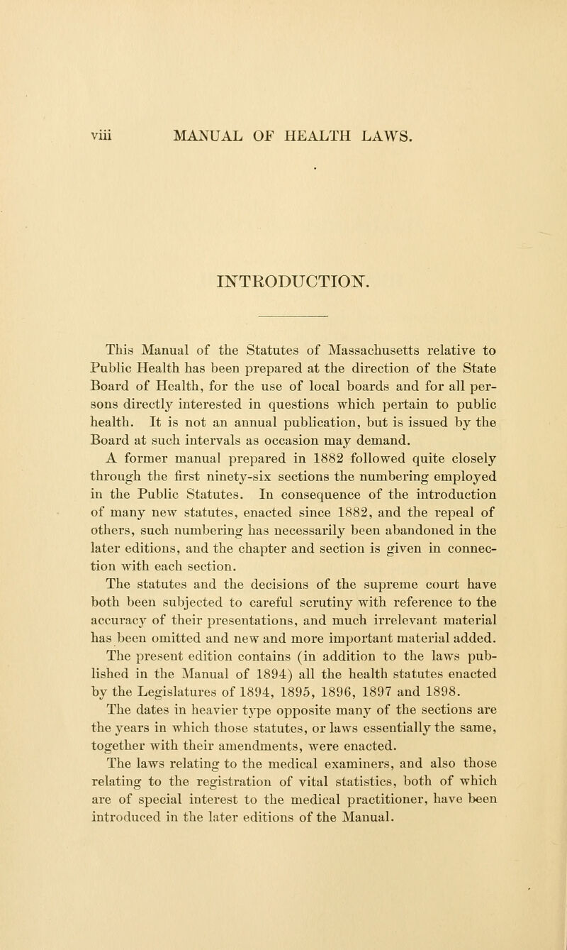 INTRODUCTIOIS^. This Manual of the Statutes of Massachusetts relative to Public Health has been prepared at the direction of the State Board of Health, for the use of local boards and for all per- sons directly interested in questions which pertain to public health. It is not an annual publication, but is issued by the Board at such intervals as occasion may demand. A former manual prepared in 1882 followed quite closely through the first ninety-six sections the numbering employed in the Public Statutes. In consequence of the introduction of many new statutes, enacted since 1882, and the repeal of others, such numbering has necessarily been abandoned in the later editions, and the chapter and section is given in connec- tion with each section. The statutes and the decisions of the supreme court have both been subjected to careful scrutiny with reference to the accuracy of their presentations, and much irrelevant material has been omitted and new and more important material added. The present edition contains (in addition to the laws pub- lished in the Manual of 1894) all the health statutes enacted by the Legislatures of 1894, 1895, 1896, 1897 and 1898. The dates in heavier type opposite many of the sections are the years in which those statutes, or laws essentially the same, together with their amendments, were enacted. The laws relating to the medical examiners, and also those relating to the registration of vital statistics, both of which are of special interest to the medical practitioner, have been introduced in the later editions of the Manual.