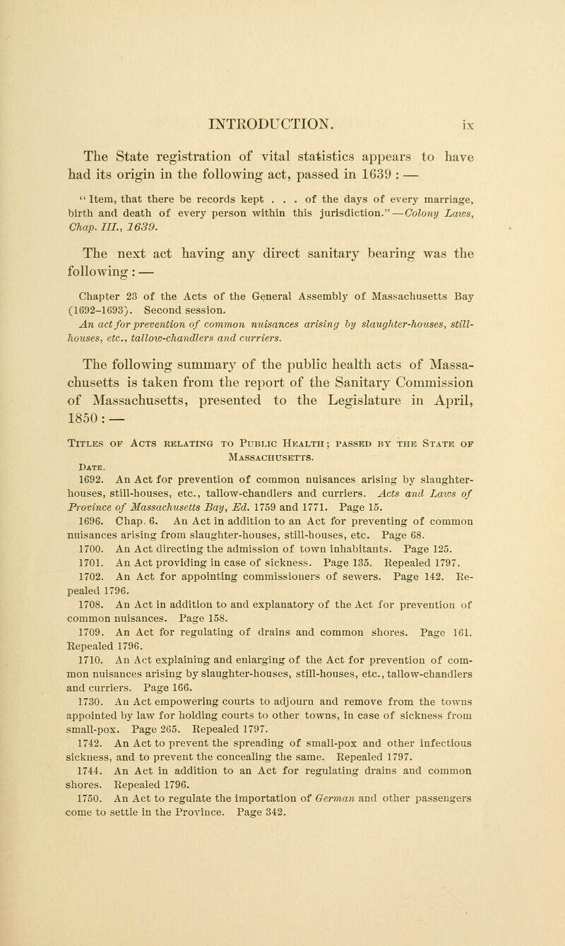 The State registration of vital statistics appears to have had its origin in the following act, passed in 1639 : — Item, that there be records kept ... of the days of every marriage, birth and death of every person within this jurisdiction.—Colony Laws, Chap. III., 1639. The next act having any direct sanitary bearing was the following: — Chapter 23 of the Acts of the General Assembly of Massachusetts Bay (1692-1693). Second session. An act for prevention of common nuisances arising by slaughter-houses, still- houses, etc., tallow-chandlers and curriers. The following summary of the public health acts of Massa- chusetts is taken from the report of the Sanitary Commission of Massachusetts, presented to the Legislature in April, 1850: — Titles of Acts relating to Public Health; passed by the State of Massachusetts. Date. 1692. An Act for prevention of common nuisances arising by slaughter- houses, still-houses, etc., tallow-chandlers and curriers. Acts and Laws of Province of Massachusetts Bay, Ed. 1759 and 1771. Page 15. 1696. Chap. 6. An Act in addition to an Act for preventing of common nuisances arising from slaughter-houses, still-houses, etc. Page 68. 1700. An Act directing the admission of town inhabitants. Page 125. 1701. An Act providing in case of sickness. Page 135. Eepealed 1797. 1702. An Act for appointing commissioners of sewers. Page 142. Ee- pealed 1796. 1708. An Act in addition to and explanatory of the Act for prevention of common nuisances. Page 158. 1709. An Act for regulating of drains and common shores. Page 161. Repealed 1796. 1710. An Act explaining and enlarging of the Act for prevention of com- mon nuisances arising by slaughter-houses, still-houses, etc., tallow-chandlers and curriers. Page 166. 1730. An Act empowering courts to adjourn and remove from the towns appointed by law for holding courts to other towns, in case of sickness from small-pox. Page 265. Repealed 1797. 1742. An Act to prevent the spreading of small-pox and other infectious sickness, and to prevent the concealing the same. Repealed 1797. 1744. An Act in addition to an Act for regulating drains and common shores. Repealed 1796. 1750. An Act to regulate the importation of German and other passengers come to settle in the Province. Page 342.