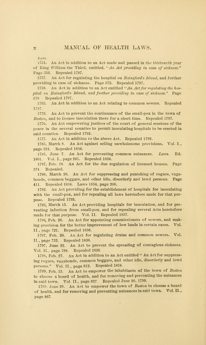 Date . 1751. Au Act in addition to an Act made and passed in the thirteenth j'ear of King William the Third, entitled, An Act providing in case of sicJcfiess. Page 356. Repealed 1797. 1757. An Act for regulating the hospital on Bainsford's Island, and further providing in case of sicliness. Page 375. Repealed 1797. 1758. An Act in addition to an Act entitled ''An Act for regulating the hos- pital on Bainsford's Island, and further providing in case of sickness. Page 378 Repealed 1797. 1763. An Act in addition to an Act relating to common sewers. Repealed 17!)7. 1776. An Act to prevent the continuance of the small-pox in the tov^n of Boston, and to license inoculation there for a short time. Repealed 1797. 1776. An Act empowering justices of the court of general sessions of the peace in the several counties to permit inoculating hospitals to be erected in said counties. Repealed 1792. 1777. An Act in addition to the above Act. Repealed 1792. 1785, March 8. An Act against selling unwholesome provisions. Vol.1., page 224. Repealed 1836. 1785, June 7. An Act for preventing common nuisances. Laws. Ed. 1801. Vol. I., page 241. Repealed 1836. 1787, Feb. 28. An Act for the due regulation of licensed houses. Page- 374. Repealed. 1788, March 26. An Act for suppressing and punishing of rogues, vaga- bonds, common beggars, and other idle, disorderly and lewd persons. Page 411. Repealed 1834. Laws 1834, page 206. 1792. An Act providing for the establishment of hospitals for inoculating with the small-pox, and for repealing all laws heretofore made for that pur- pose. Repealed 1793. 1793, March 15. An Act providing hospitals for inoculation, and for pre- venting infection from small-pox, and for repealing several Acts heretofore made for that purpose. Vol. II. Repealed 1837. 1796, Feb. 26. An Act for appointing commissioners of sewers, and mak- ing provision for the better improvement of low lands in certain cases. Vol. II., page 721. Repealed 1836. 1797, Feb. 20. An Act for regulating drains and common sewers. Vol. II., page 752. Repealed 1836. 1797, June 22. An Act to prevent the spreading of contagious sickness. Vol. II., page 788. Repealed 1836. 1798, Feb. 27. An Act in addition to an Act entitled  An Act for suppress- ing rogues, vagabonds, common beggars, and other idle, disorderly and lewd persons. Vol. II., page 812. Repealed 1834. 1799, Feb. 13. An Act to empower the inhabitants of the town of Boston to choose a board of health, and for removing and preventing the nuisances in said town. Vol. II., page 887. Repealed June 20, 1799. 1799, June 29. An Act to empower the town of Boston to choose a board of health, and for removing and preventing nuisances in said town. Vol. II.^ page 867.