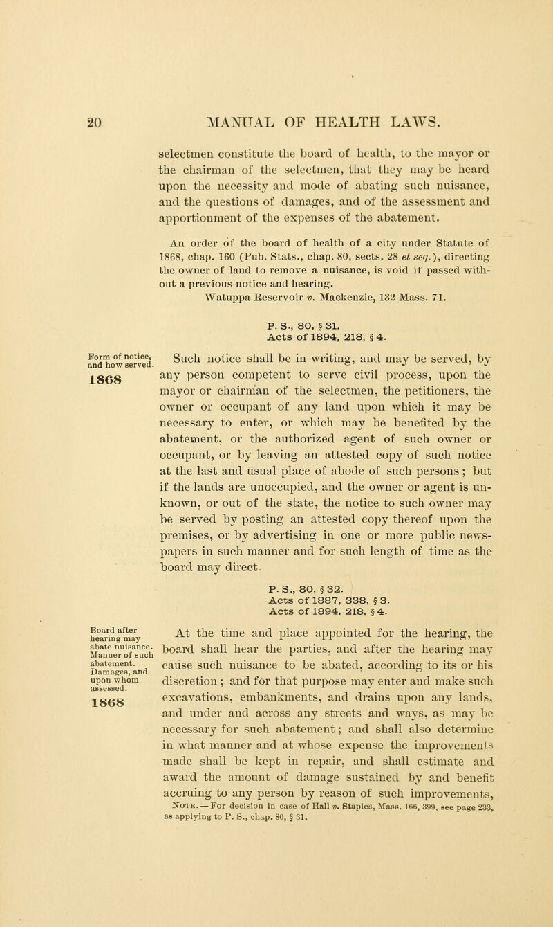 selectmen constitute the board of health, to the mayor or the chairman of the selectmen, that they may be heard upon the necessity and mode of abating such nuisance, and the questions of damages, and of the assessment and apportionment of the expenses of the abatement. An order of the board of health of a city under Statute of 1868, chap. 160 (Pub. Stats., chap. 80, sects. 28 et seq.), directing the owner of land to remove a nuisance, is void if passed with- out a previous notice and hearing. Watuppa Reservoir v. Mackenzie, 132 Mass. 71. Form of notice, and how served. 1868 Board after hearing may abate nuisance. Manner of such abatement. Damages, and upon whom 1868 P. S., 80, §31. Acts of 1894, 218, § 4. Such notice shall be in writing, and may be served, by any person competent to serve civil process, upon the mayor or chairman of the selectmen, the petitioners, the owner or occupant of any land upon which it may be necessary to enter, or which may be benefited by the abatement, or the authorized agent of such owner or occupant, or by leaving an attested copy of such notice at the last and usual place of abode of such persons ; but if the lands are unoccupied, and the owner or agent is un- known, or out of the state, the notice to such owner may be served by posting an attested copy thereof upon the premises, or by advertising in one or more public news- papers in such manner and for such length of time as the board may direct. p. S., 80, §32. Acts of 1887, 338, § 3. Acts of 1894, 218, § 4. At the time and place appointed for the hearing, the board shall hear the parties, and after the hearing may cause such nuisance to be abated, according to its or his discretion ; and for that purpose may enter and make such excavations, embankments, and drains upon any lands, and under and across any streets and ways, as may be necessar}'^ for such abatement; and shall also determine in what manner and at whose expense the improvements made shall be kept in repair, and shall estimate and award the amount of damage sustained by and benefit accruing to any person by reason of such improvements, Note. — For decision in case of Hall v. Staples, Mass. 166, 399, see page 233, as applying to P. S., chap. 80, § 31.