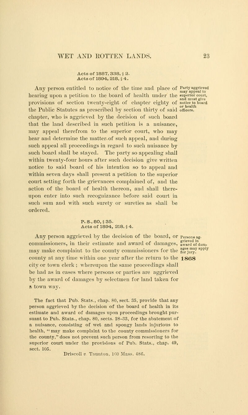 Acts of 1887, 338, § 2. Actsof 1894, 218, §4. Any person entitled to notice of the time and place of Party aggrieved '' '■ '■ may appeal to hearing upon a petition to the board of health under the superior court, . . J, . id must give provisions of section twenty-eight of chapter eighty of notice to board or health the Public Statutes as prescribed by section thirty of said officers. chapter, who is aggrieved by the decision of such board that the land described in such petition is a nuisance, may appeal therefrom to the superior court, who may hear and determine the matter of such appeal, and during such appeal all proceedings in regard to such nuisance by such board shall be stayed. The party so appealing shall within twenty-four hours after such decision give written notice to said board of his intention so to appeal and within seven days shall present a petition to the superior court setting forth the grievances complained of, and the action of the board of health thereon, and shall there- upon enter into such recognizance before said court in such sum and with such surety or sureties as shall be ordered. p. s., 80, §35. Acts of 1894, 218, § 4. Any person aggrieved by the decision of the board, or persons ag. commissioners, in their estimate and award of damages, fwardofdam. may make complaint to the county commissioners for the ffr juryf ''^^ ^ county at any time within one j^ear after the return to the 1868 city or town clerk ; whereupon the same proceedings shall be had as in cases where persons or parties are aggrieved by the award of damages by selectmen for land taken for a town way. The fact that Pub. Stats., chap. 80, sect. 35, provide that any person aggrieved by the decision of the board of health in its estimate and award of damages upon proceedings brought pur- suant to Pub. Stats., chap. 80, sects. 28-33, for the abatement of a nuisance, consisting of wet and spongy lands injurious to health,  may malie complaint to the county commissioners for the county, does not prevent such person from resorting to the superior court under the provisions of Pub. Stats., chap. 49, sect. 105. DriscoU V. Taunton, IGO Mass. 486.