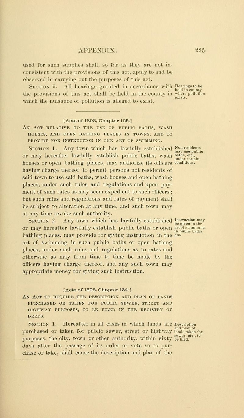 used for such supplies shall, so far as they are not in- consistent with the provisions of this act, apply to and be observed in carrying out the purposes of this act. Section 9. All hearings granted in accordance with Hearings to be ^ - held in county the provisions of this act shall be held in the county in where pollution exists. which the nuisance or pollution is alleged to exist. [Acts of 1898, Chapter 125.] An Act relative to the use op public baths, wash houses, and open bathing places in towns, and to provide for instruction in the art of swimming. Section 1. Any town which has lawfully established Non-residents •^ •' may use public or may hereafter lawfully establish public baths, wash ^a'^^, etc., '' ^ i. 7 under certain houses or open bathing places, may authorize its officers conditions, having charge thereof to permit persons not residents of said town to use said baths, wash houses and open bathing places, under such rules and regulations and upon pay- ment of such rates as may seem expedient to such officers ; but such rules and regulations and rates of payment shall be subject to alteration at any time, and such town may at any time revoke such authority. Section 2. Any town which has lawfully established instruction may •^ ''be given m the or may hereafter lawfully establish public baths or open art of swimming. '' ./ X ^ in public baths, bathing places, may provide for giving instruction in the etc. art of swimming in such public baths or open bathing places, under such rules and regulations as to rates and otherwise as may from time to time be made by the officers having charge thereof, and any such town may appropriate money for giving such instruction. [Acts of 1898, Chapter 134.] An Act to require the description and plan of lands purchased or taken for public sewer, street and highway purposes, to be filed in the registry op DEEDS. Section 1. Hereafter in all cases in which lauds are Description purchased or taken for public sewer, street or highway lands taken for purposes, the city, town or other authority, within sixty be filed. '' days after the passage of its order or vote so to pur- chase or take, shall cause the description and plan of the