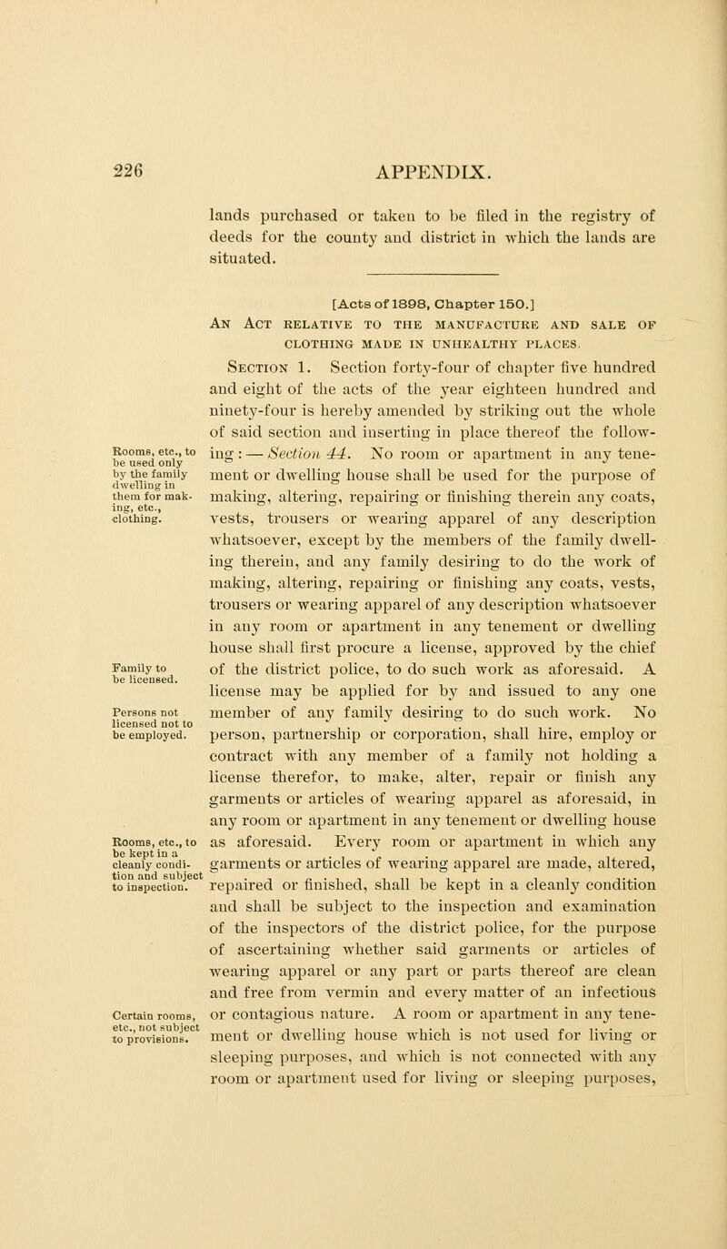 lands purchased or taken to be filed in the registry of deeds for the county and district in which the lands are situated. Rooms, etc., to be used only by the family dwelliug in them for mak- ing, etc., clothing. Family to be licensed. Persons not licensed not to be employed. Rooms, etc., to be kept in a cleanly condi- tion and subject to inspection. Certain rooms, etc., not subject to provisions. [Acts of 1898, Chapter 150.] An Act relative to the manueactuke and sale of clothing made in unhealthy places. Section 1. Section forty-four of chapter five hundred and eight of the acts of the year eighteen hundred and ninety-four is hereby amended by striking out the whole of said section and inserting in place thereof the follow- ing : — Section 44. No room or apartment in any tene- ment or dwelling house shall be used for the purpose of making, altering, repairing or finishing therein any coats, vests, trousers or wearing apparel of any description whatsoever, except by the members of the family dwell- ing therein, and any family desiring to do the work of making, altering, repairing or finishing any coats, vests, trousers or wearing apparel of any description whatsoever in any room or apartment in any tenement or dwelling house shall first procure a license, approved by the chief of the district police, to do such work as aforesaid. A license may be applied for by and issued to any one member of any family desiring to do such work. No person, partnership or corporation, shall hire, employ or contract with any member of a family not holding a license therefor, to make, alter, repair or finish any garments or articles of wearing apparel as aforesaid, in any room or apartment in any tenement or dwelling house as aforesaid. Every room or apartment in which any garments or articles of wearing apparel are made, altered, repaired or finished, shall be kept in a cleanly condition and shall be subject to the inspection and examination of the inspectors of the district police, for the purpose of ascertaining whether said garments or articles of wearing appai'el or any part or parts thereof are clean and free from vermin and every matter of an infectious or contagious nature. A room or apartment in any tene- ment or dwelling house which is not used for living or sleeping purposes, and which is not connected with any room or apartment used for living or sleeping purposes,