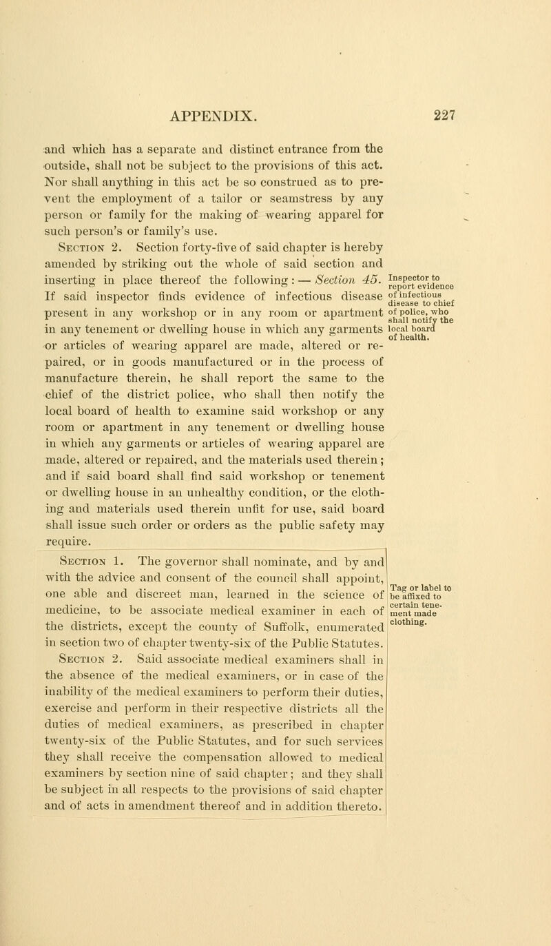 and which has a separate and distinct entrance from the outside, shall not be subject to the provisions of this act. Nor shall anything in this act be so construed as to pre- vent the employment of a tailor or seamstress by any person or family for the making of wearing apparel for such person's or family's use. Section 2. Section forty-five of said chapter is hereby amended by striking out the whole of said section and inserting in place thereof the following: — Section 45. If said inspector finds evidence of infectious disease present in any workshop or in any room or apartment in an}'^ tenement or dwelling house in which any garments or articles of wearing apparel are made, altered or re- paired, or in goods manufactured or in the process of manufacture therein, he shall report the same to the chief of the district police, who shall then notify the local board of health to examine said workshop or any room or apartment in any tenement or dwelling house in which any garments or articles of wearing apparel are made, altered or repaired, and the materials used therein; and if said board shall find said workshop or tenement or dwelling house in an unhealthy condition, or the cloth- ing and materials used therein unfit for use, said boai'd shall issue such order or orders as the public safety may require. Section 1. The governor shall nominate, and by and with the advice and consent of the council shall appoint, one able and discreet man, learned in the science of medicine, to be associate medical examiner in each of the districts, except the county of Suffolk, enumerated in section two of chapter twenty-six of the Public Statutes. Section 2. Said associate medical examiners shall in the absence of the medical examiners, or in case of the inability of the medical examiners to perform their duties, exercise and perform in their respective districts all the duties of medical examiners, as prescribed in chapter twenty-six of the Public Statutes, and for such services they shall receive the compensation allowed to medical examiners by section nine of said chapter ; and they shall be subject in all respects to the provisions of said chapter and of acts in amendment thereof and in addition thereto. Inspector to report evidence of infectious disease to chief of police, who shall notify the local board of health. Tag or label to be affixed to certain tene- ment made clothing.